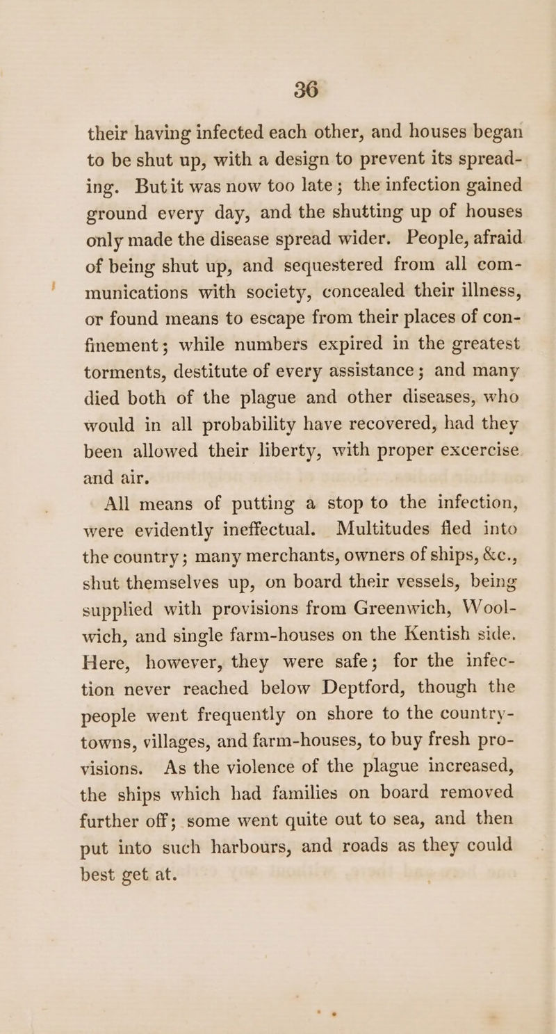 their having infected each other, and houses began to be shut up, with a design to prevent its spread- ing. Butit was now too late; the infection gained ground every day, and the shutting up of houses only made the disease spread wider. People, afraid of being shut up, and sequestered from all com- munications with society, concealed their illness, or found means to escape from their places of con- fimement; while numbers expired in the greatest torments, destitute of every assistance; and many died both of the plague and other diseases, who would in all probability have recovered, had they been allowed their liberty, with proper excercise. and air. All means of putting a stop to the infection, were evidently ineffectual. Multitudes fled into the country; many merchants, owners of ships, &amp;c., shut themselves up, on board their vessels, being supplied with provisions from Greenwich, Wool- wich, and single farm-houses on the Kentish side. Here, however, they were safe; for the infec- tion never reached below Deptford, though the people went frequently on shore to the country- towns, villages, and farm-houses, to buy fresh pro- visions. As the violence of the plague increased, the ships which had families on board removed further off; some went quite out to sea, and then put into such harbours, and roads as they could best get at.