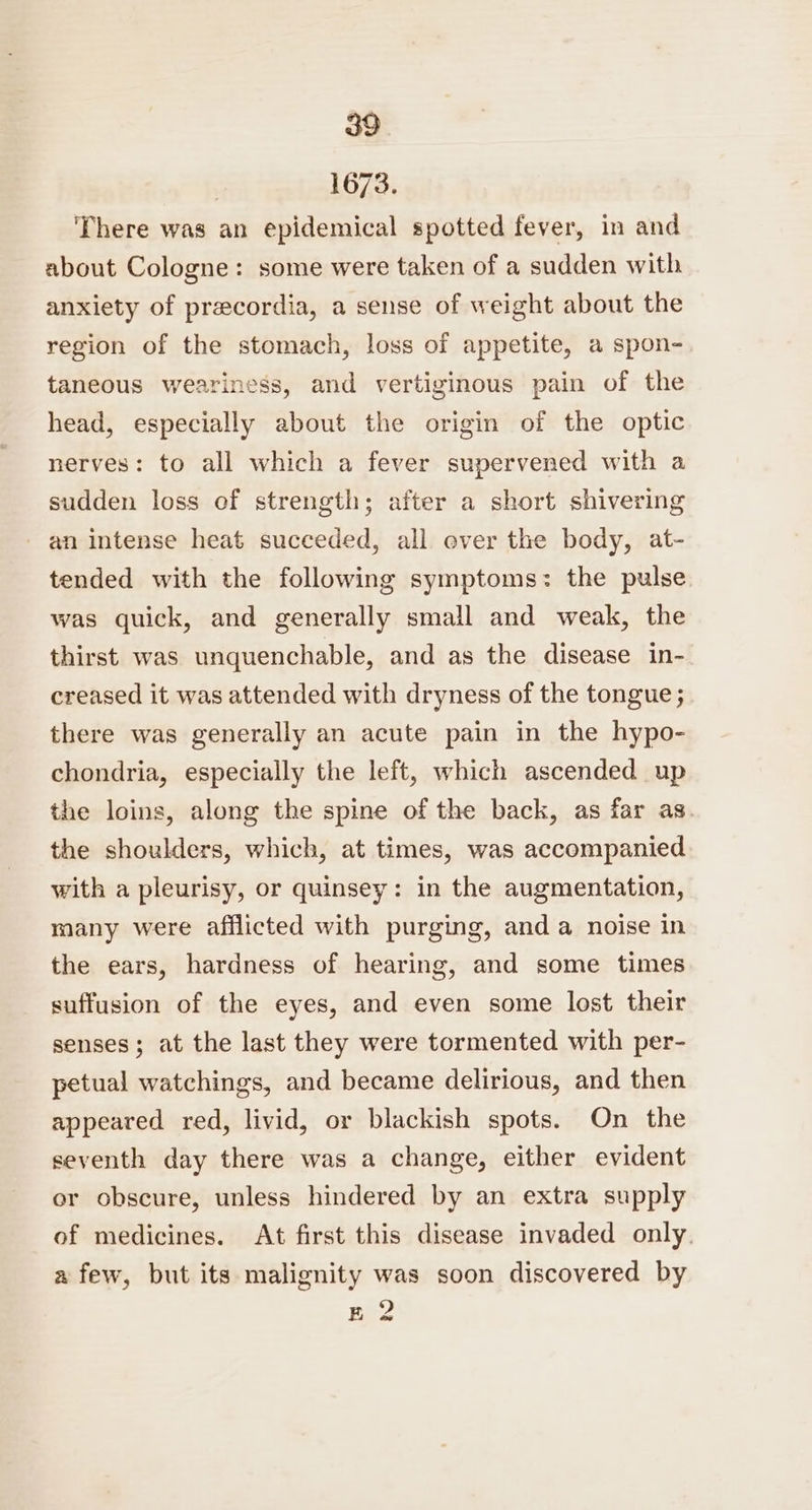 | 1673. There was an epidemical spotted fever, in and about Cologne: some were taken of a sudden with anxiety of precordia, a sense of weight about the region of the stomach, loss of appetite, a spon- taneous weariness, and vertiginous pain of the head, especially about the origin of the optic nerves: to all which a fever supervened with a sudden loss of strength; after a short shivering an intense heat succeded, all over the body, at- tended with the following symptoms: the pulse was quick, and generally small and weak, the thirst was unquenchable, and as the disease in- creased it was attended with dryness of the tongue; there was generally an acute pain in the hypo- chondria, especially the left, which ascended up the loins, along the spine of the back, as far as. the shoulders, which, at times, was accompanied with a pleurisy, or quinsey: in the augmentation, many were afflicted with purging, and a noise in the ears, hardness of hearing, and some times suffusion of the eyes, and even some lost their senses; at the last they were tormented with per- petual watchings, and became delirious, and then appeared red, livid, or blackish spots. On the seventh day there was a change, either evident or obscure, unless hindered by an extra supply of medicines. At first this disease invaded only. a few, but its malignity was soon discovered by E 2