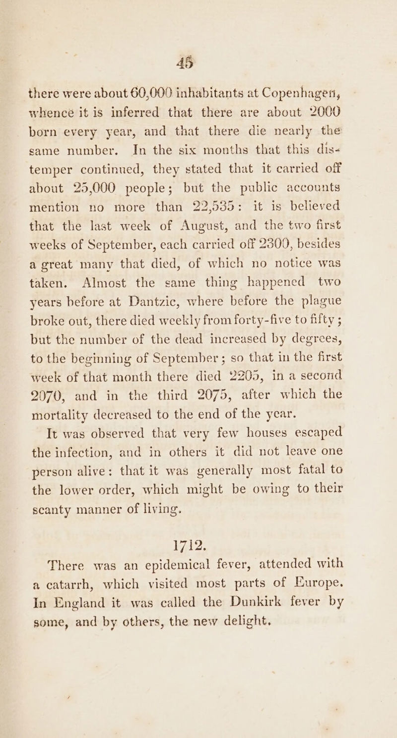 there were about 60,000 inhabitants at Copenhagen, whence it is inferred that there are about 2000 born every year, and that there die nearly the same number. In the six months that this dis- temper continued, they stated that it carried off about 25,000 people; but the public accounts mention no more than 22,535: it is believed that the last week of August, and the two first weeks of September, each carried off 2300, besides a great many that died, of which no notice was taken. Almost the same thing happened two years before at Dantzic, where before the plague broke out, there died weekly from forty-five to fifty ; but the number of the dead increased by degrees, to the beginning of September; so that in the first week of that month there died 2205, in a second 2070, and in the third 2075, after which the mortality decreased to the end of the year. It was observed that very few houses escaped the infection, and in others it did not leave one person alive: that it was generally most fatal to the lower order, which might be owing to their scanty manner of living. 1712. There was an epidemical fever, attended with a catarrh, which visited most parts of Europe. In England it was called the Dunkirk fever by some, and by others, the new delight.