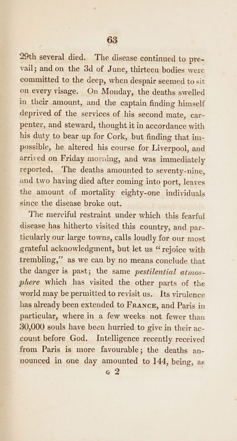 29th several died. The disease continued to pre- vail; and on the 3d of June, thirteen bodies were committed to the deep, when despair seemed to sit on every visage. On Monday, the deaths swelled in their amount, and the captain finding himself deprived of the services of his second mate, car- penter, and steward, thought it in accordance with his duty to bear up for Cork, but finding that. im- possible, he altered his course for Liverpool, and arrived on Friday morning, and was immediately reported. The deaths amounted to seventy-nine, and two having died after coming into port, leaves the amount of mortality eighty-one individuals since the disease broke out. The merciful restraint under which this fearful disease has hitherto visited this country, and par- ticularly our large towns, calls loudly for our most grateful acknowledgment, but let us “rejoice with trembling,’ as we can by no means conclude that the danger is past; the same pestilential atmos- phere which has visited the other parts of the world may be permitted to revisit us. Its virulence has already been extended to France, and Paris in particular, where in a few weeks not fewer than 30,000 souls have been hurried to give in their ac- count before God. Intelligence recently received from Paris is more favourable; the deaths an- nounced in one day amounted to 144, being, as g 2 og