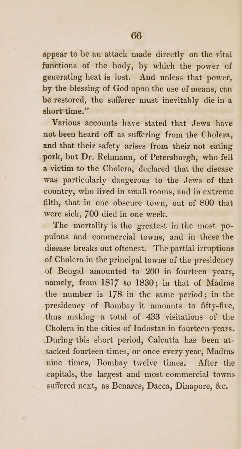 appear to be an attack made directly on the vital functions of the body, by which the power of generating heat is lost. And unless that. power, by the blessing of God upon the use of means, can be restored, the sufferer must an die in 3 short*time.” Various accounts have stated that Jews have not been heard off as suffering from the Cholera, and that their safety arises from their not eating pork, but Dr. Rehmann, of Petersburgh, who fell a victim to the Cholera, declared that the disease was particularly dangerous to the Jews of that country, who lived in small rooms, and in extreme filth, that in one obscure town, out of 800 that were sick, 700 died in one week. The mortality is the greatest in the most po- pulous and commercial towns, and in these the disease breaks out oftenest. The partial irruptions of Cholera in the principal towns of the presidency of Bengal amounted to 200 in fourteen years, namely, from 1817 to 1830; in that of Madras the number is 178 in the same period; in the presidency of Bombay it amounts to fifty-five, thus making a total of 433 visitations of the Cholera in the cities of Indostan in fourteen years. During this short period, Calcutta has been at- tacked fourteen times, or once every year, Madras nine times, Bombay twelve times. After the capitals, the largest and most commercial towns suffered next, as Benares, Dacca, Dinapore, &amp;c.