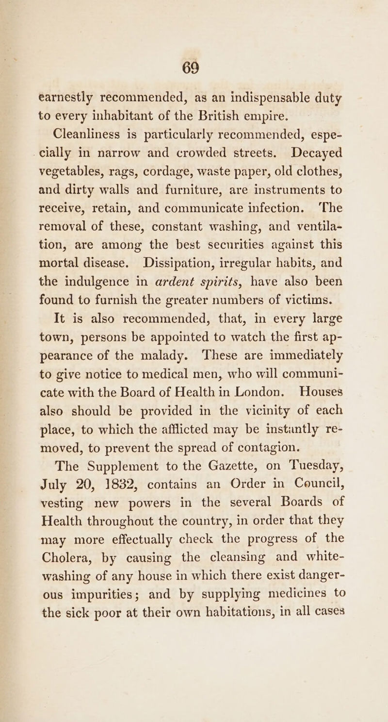 earnestly recommended, as an indispensable duty to every inhabitant of the British empire. Cleanliness is particularly recommended, espe- cially in narrow and crowded streets. Decayed vegetables, rags, cordage, waste paper, old clothes, and dirty walls and furniture, are instruments to receive, retain, and communicate infection. The removal of these, constant washing, and ventila- tion, are among the best securities against this mortal disease. Dissipation, irregular habits, and the indulgence in ardent spirits, have also been found to furnish the greater numbers of victims. It is also recommended, that, in every large town, persons be appointed to watch the first ap- pearance of the malady. These are immediately to give notice to medical men, who will communi- cate with the Board of Health in London. Houses also should be provided in the vicinity of each place, to which the afflicted may be instantly re- moved, to prevent the spread of contagion. The Supplement to the Gazette, on Tuesday, July 20, 1832, contains an Order in Council, vesting new powers in the several Boards of Health throughout the country, in order that they may more effectually check the progress of the Cholera, by causing the cleansing and white- washing of any house in which there exist danger- ous impurities; and by supplying medicines to the sick poor at their own habitations, in all cases