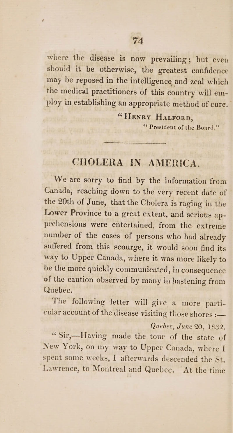 where the disease is now prevailing; but even should it be otherwise, the greatest confidence may be reposed in the intelligence and zeal which the medical practitioners of this country will em- ploy in establishing an appropriate method of cure. “ Henry Harrorp, ** President of the Buard.’’ CHOLERA IN AMERICA. We are sorry to find by the information from Canada, reaching down to the very recent date of the 20th of June, that the Cholera is raging in the Lower Province to a great extent, and serious ap- prehensions were entertained, from the extreme number of the cases of persons who had already suffered from this scourge, it would soon find its way to Upper Canada, where it was more likely to be the more quickly communicated, in consequence of the caution observed by many in hastening from Quebec. The following letter will give a more parti- cular account of the disease visiting those shores :— Quebec, June 20, 1832. ‘¢ Sir,—Having made the tour of the state of New York, on my way to Upper Canada, where I spent some weeks, I afterwards descended the St. Tawrence, to Montreal and Quebec. At the time