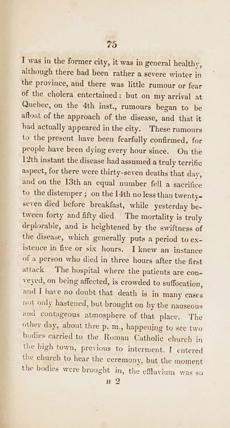 79 I was in the former city, it was in general healthy, although there had been rather a severe winter in the province, and there was little rumour or fear of the cholera entertained: but on my arrival at Quebec, on the 4th inst., rumours began to be afloat of the approach of the disease, and that it had actually appeared in the city. These rumours to the present have been fearfully confirmed, for people have been dying every hour since, On the 12th instant the disease had assumed a truly terrific aspect, for there were thirty-seven deaths that day, and on the 13th an equal number fell a sacrifice to the distemper ; on the 14th no less than twenty~ seven died before breakfast, while yesterday be- tween forty and fifty died. The mortality is truly deplorable, and is heightened by the swiftness of the disease, which generally puts a period to ex- istence in five or six hours. I knew an instance of a person who died in three hours after the first attack. The hospital where the patients are con- veyed, on being affected, is crowded to suffocation, and [ have no doubt that death is in many cases not only hastened, but brought on by the nauseous and contageous atmosphere of that place, The other day, about thre p. m., happening to see two bodies carried to the Roman Catholic church in the high town, previous to interment. I entered the church to hear the ceremony, but the moment the bodies were brought in, the effuvium was sa H 2