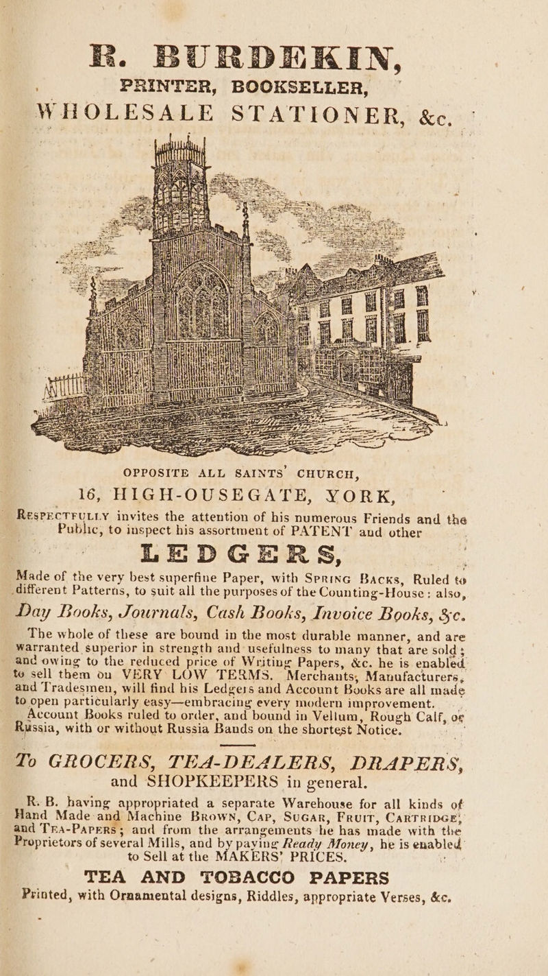 R. BURDEKIN, a PRINTER, BOOKSELLER, WH OLESALE STATIONER, &amp;c, if a Pere toe) we q' f OPPOSITE ALL SAINTS’ CHURCH, 16, HIGH-OUSEGATE, YORK, ~ ResPECTFULLY invites the attention of his numerous Friends and the . Public, to inspect his assortment of PATENT and other LEDGERS, Made of the very best superfine Paper, with Serine Backs, Ruled to different Patterns, to suit all the purposes of the Counting-House: also, Day Books, Journals, Cash Books, Invoice Books, 3c. The whole of these are bound in the most durable manner, and are warranted superior in strength and usefulness to many that are sold; _ and owing to the reduced price of Writing Papers, &amp;c. he is enabled. to sell them on VERY LOW TERMS. Merchants, Manufacturers, and Tradesmen, will find his Ledgers and Account Books are all made to open particularly easy—embracing every modern improvement. Account Books ruled to order, and bound in Vellum, Rough Calf, o¢ Russia, with or without Russia Bands on the shortest Notice. To GROCERS, TEA-DEALERS, DRAPERS, and SHOPKEEPERS in general. R. B. having appropriated a separate Warehouse for all kinds of Hand Made and Machine Brown, Cap, SuGar, Fruit, CarTridGe, and Tra-Papers; and from the arrangements he has made with the Proprietors of several Mills, and by paying Ready Money, he is enabled’ to Sell at the MAKERS’ PRICES. e TEA AND TOBACCO PAPERS Printed, with Ornamental designs, Riddles, appropriate Verses, &amp;c.