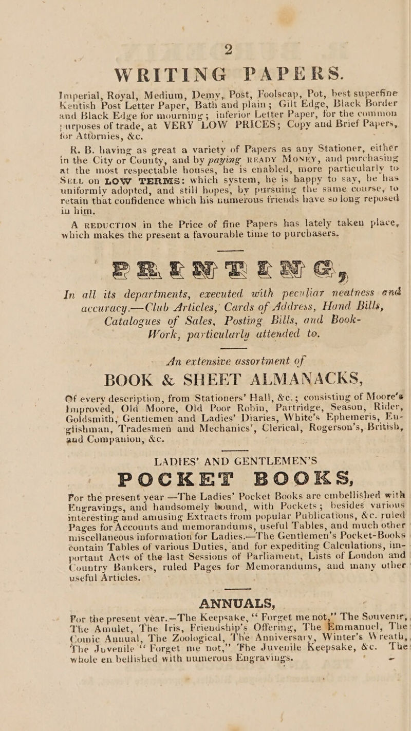 WRITING PAPERS. Imperial, Royal, Medium, Demy, Post, Foolscap, Pot, best superfine Kentish Post Letter Paper, Bath and plain; Gilt Edge, Black Border and Black Edge for mourning; inferior Letter Paper, for the common -urposes of trade, at VERY LOW PRICES; Copy aud Brief Papers, tor Attornies, &amp;c. R. B. having as great a variety of Papers as any Stationer, either in the City or County, and by paying ReapyY Monry, and purchasing at the most respectable houses, he is enabled, more particularly to SELL on LOW TERMS: which system, he is happy to say, be has uniformly adopted, and still hopes, by pursuing the same course, to retain that confidence which his numerous friends have sv long reposed iu him, A REDUCTION in the Price of fine Papers has lately taken place, which makes the present a favourable time to purchasers. BREN RLM EG, In all its departments, executed with peculiar neatness and accuracy.—Club Articles, Cards of Address, Hand Bills, Catalogues of Sales, Posting Bills, and Book- Work, particularlu attended to. An extensive assortment of BOOK &amp; SHEET ALMANACKS, Of every description, from Stationers’ Hall, &amp;c.; cousisting of Moore’s Improved, Old Moore, Old Poor Robin, Partridge, Season, Rider, Goldsmith, Gentiemen and Ladies’ Diaries, White’s Ephemeris, Eu- giishman, Tradesmen and Mechanics’, Clerical, Rogerson’s, British, aud Companion, &amp;c. a LADIES’ AND GENTLEMEN’S POCKET BOOKS, For the present year —The Ladies’ Pocket Books are embellished with Engravings, and handsomely bound, with Pockets ; besides various mteresting and amusing Extracts from popular Publications, &amp;c. ruled Pages for Accounts and memorandums, useful Tables, and much other miscellaneous information for Ladies.—The Gentlemen’s Pocket-Books ¢ontain Tables of various Duties, and for expediting Calculations, im- portaut Acts of the last Sessions of Parliament, Lists of London and Country Bankers, ruled Pages for Memorandums, aud many othet useful Articles. . ANNUALS, For the present year.—The Keepsake, ‘“‘ Forget me not,”’ The Souvenir, The Amulet, The Iris, Frievdship’s Offermg, The Emmanuel, The Comic Annual, The Zoological, The Anniversary, Winter’s Wreath, The Juvenile ‘ Forget me not,” Fhe Juvenile Keepsake, &amp;c. The whole en bellished with numerous Engravings. ’ a