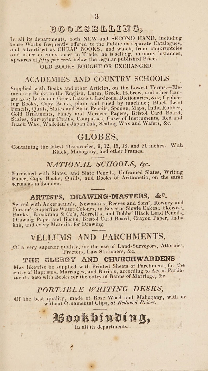 BOOKS RbbiIN Go En all its departments, both NEW and SECOND HAND, including those Works frequently offered to the Public im separate Catalogues, and advertised as CHEAP BOOKS, aud which, from bankruptcies and other circumstances in Trade, he is selling, in many instances, upwards of fifty per cent. below the regular published Price. OLD BOOKS BGUGHT OR EXCHANGED. -———— ACADEMIES AND COUNTRY SCHOOLS Supplied with Books and other Articles, on the Lowest Terms.—Ele- mentary Books in the English, Latin, Greek, Hebrew, and other Lan- guages; Latin and Greek Classics, Lexicons, Dictionaries, &amp;c.; Cypher- ing Books, Copy Books, plain and ruled by machine; Black Lead Pencils, Quills, Slates and Slate Pencils, Sponge, Maps, India Rubber, Gold Ornaments, Fancy and Morocco Papers, Bristol Card Board, Scales, Surveving Chains, Compasses, Cases of Instruments, Red and Black Wax, Waikden’s Japan ink, Sealing Wax and Wafers, &amp;c. GLOBES, Containing the latest Discoveries, 9, 12, 15, 18, and 21 inches. With Black, Mahogany, and other Frames. NATIONAL SCHOOLS, &amp;c. Furnished with Slates, and Slate Pencils, Unframed Slates, Writing Paper, Copy Books, Quills, and Beoks of Arithmetic, on the same terms as in London. . ARTISTS, DRAWING-MASTERS, &amp;°. Served with Ackermann’s, Newman’s, Reeves and Sons’, Rowney and _ Forster’s Superfine Water. Colours, in Boxes or Sinele Cakes; likewise, Banks’, Brookman &amp; Co’s, Morrell’s, and Dobbs’ Black Lead Pencils, Drawing Paper and Books, Bristol Card Board, Crayon Paper, India ink, and every Material fer Drawing. VELLUMS AND PARCHMENTS, “Of a very superior quality, for the use of Land-Surveyors, Attornies, Proctors, Law Stationers, &amp;c, THE CLERGY AND CHURCHWARDENS May likewise be supplied with Printed Sheets of Parchment, for the entry of Baptisms, Marriages, and Burials, according to Act of Parlia- ¥ ment: also with Bouks for the entry of Banns of Marriage, &amp;c. PORTABLE WRITING DESKS, Of the best quality, made of Rose Wood and Mahogany, with or without Ornamental Clips, et Reduced Prices. ” agookbinding, Ju all its departments.