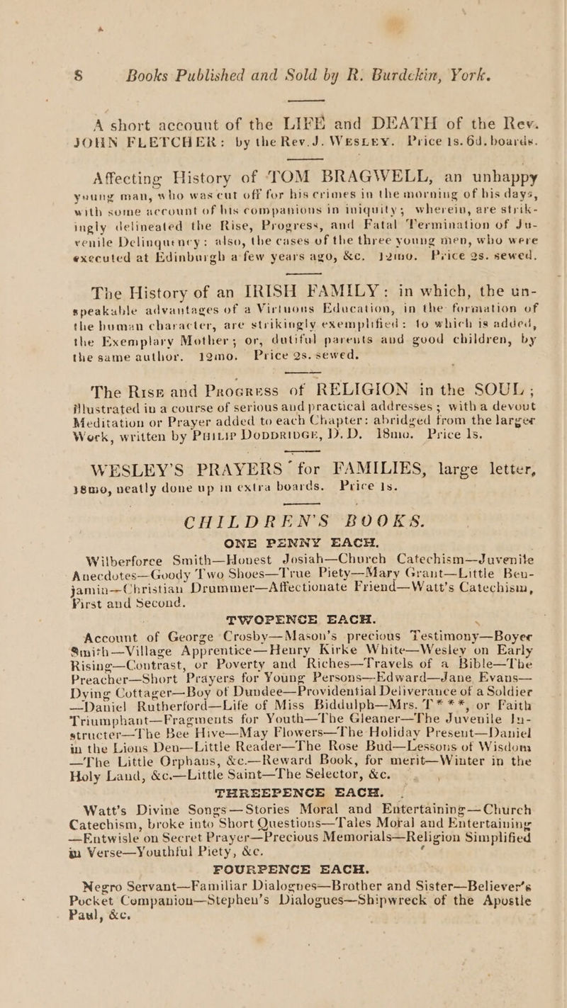 A short accouut of the LIFE and DEATH of the Rev. JOHN FLETCHER: by the Rev.J. WesLey. Price 1s. 6d. boards. Affecting History of TOM BRAGWELL, an unhappy yeung man, who was cut off for his crimes in the morning of bis days, with some account of his companions in iniquity; wherein, are strik- ingly delineated the Rise, Progress, and Fatal Termination of Ju- venile Delinquency: also, the cases of the three young men, who were executed at Edinburgh a few years ago, &amp;e. Jzmo. Price as. sewed, The History of an IRISH FAMILY: in which, the un- speakuble advantages of a Virtuons Education, in the: formation of the buman character, are strikingly exemplified: to which is added, the Exemplary Mother; or, dutiful parents and good children, by the same author. 12mo. Price Qs. sewed. The Rise and Proaress of RELIGION in the SOUL ; illustrated in a course of serious and practical addresses ; witha devout Meditation or Prayer added to each Chapter: abridged from the larger Work, written by PuiLip DopprivcE, D.D,. 18mo. Price ls. WESLEY’S PRAYERS’ for FAMILIES, large letter, }8mo, neatly done up in extra boards. Price 1s. CHILDREN’S BOOKS. ONE PENNY EACH. Wilberforce Smith—Honest Josiah—Chureh Catechism—Juvenite Anecdutes—Goody Two Shoes—True Piety—Mary Grant—Little Beu- jamin—Christian Drummer—Affectionate Friend—Watt’s Catechism, First and Second. TWOPENCE EACH. m Account of George Crosby—Mason’s precious Testimony—Boyer Sinith—Village Apprentice—Henry Kirke White—Wesley on Early Rising—Contrast, or Poverty and Riches—Travels of a Bible—The Preacher—Short Prayers for Young Persons—Edward—Jane Evans— Dying Cottager—Boy of Dundee—Providential Deliverauce of a Soldier —Daniel Ruthberford—Life of Miss Biddulph—Mrs. T* **, or Faith Triumphant—Fragments for Youth—The Gleaner—The Juvenile Ju- structer—The Bee Hive—May Flowers—The Holiday Present—Daniel in the Lions Den—Little Reader—The Rose Bud—Lessons of Wisdona —The Little Orpbaus, &amp;c.—Reward Book, for merit—Winter in the Holy Land, &amp;c.—Little Saint—The Selector, &amp;c. THREEPENCE EACH. — Watt’s Divine Songs—Stories Moral and Entertaining—Church Catechism, broke into Short Questions—Tales Moral aud Entertaining —Entwisle on Secret Prayer—Precious Memorials—Religion Simplified gm Verse—Youthtul Piety, &amp;c. ‘ FOURPENCE EACH. Negro Servant—Familiar Dialogues—Braother and Sister—Believer’s Pocket Companioun—Stephen’s Dialogues—Shipwreck of the Apustie - Paul, &amp;c.