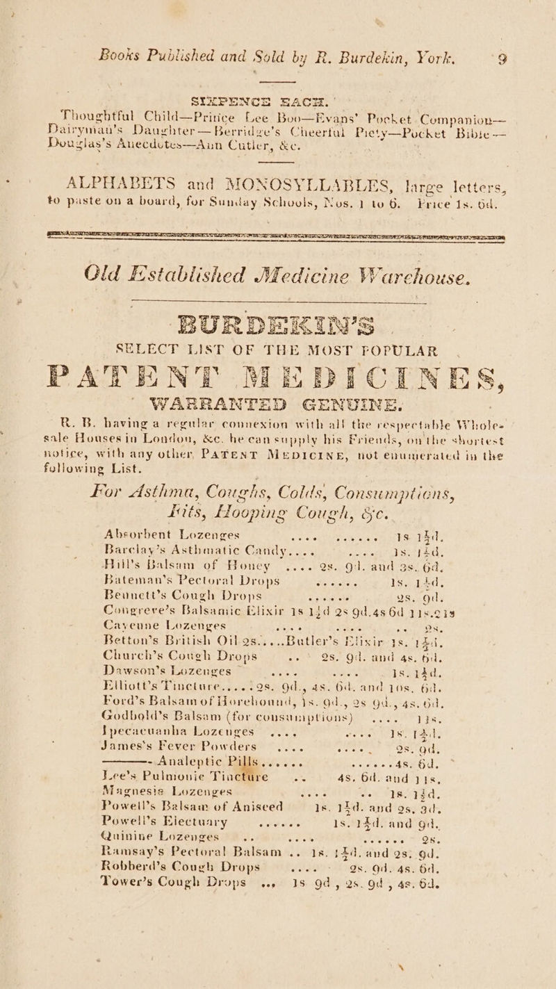 . SIZPENCE RAO. Thoughtful Child—Pritice Lee Boo—Evans’ Pocket Companion— Dairyman’s Daughter—Berridge’s Cheertal Piety—Pocket iP ke Dou: glas’ s Anecdutes—Aun Cutler, &c. Old Established Medicine Ware chouse. BURDEKIN’S SELECT LIST OF THE MOST POPULAR > A-FEN BD RIre AT RN BD (17 *& KE ¢ PATENT MEDICINES, | WARRANTED GENUINE. R. B. having a regular connexion with all the respectable Whole= sale Houses in Lantow &c. he can supply his Friends, on the shurtest notice, with any other, Patent MEDICINE, not enumerated in the fullowing List. for Asthma, Coughs, Colds, Consumptions, Kits, Hooping Cough, foe Absorbent Lozenges a ree ie ts Ge Barclay’s Asthmatic Candy.... ERT tek vod ee Ail’s Balsam of Honey .... 2s. gl. and 3s. 64, Bateman’s Pectoral Drops an Is. pd, Beonett’s Cough Drops Ss natehe Us, od. Congreve’s Balsamic Elixir 1s 13d 2s 9d.48 6d 118.014 Cayeune Lozenges Mees 8 ears aie NOR Betton’s British Oilas.....Butler’s Elixir ys, rad, Church’s Cough Drops sie) OS... Oils mind As, til. Dawson’s Lozenges ~ eG eee Is. 14d. Elliott's Tincture.,...98. Od., 4s. 6d. and qos, 6a. Ford’s Balsam of Horehound, is. Gd., 28 Gd., 4s. bd. Godbold’s Balsam (for cousumptions) .... 0 Lys. Jpecacuanha Lozenges .... wees U8. TAC, James’s Fever Powders .... vena Qs. ad, - Analeptic Pills...... oseeee 4s. Od, Lee’s Pulmonie Tincture bs 4s, 6. and y48s, Magnesis Lozenges ASR woh WIS 1d. Powell’s Balsam of Aniseed 1s. 2 Td. and as, aa. Powell’s Electuary ahaa s. 14d, and gi. Quinine Lozenges ae scar ey Sate PES, Ramsay’s Pectoral Balsam .. 18. 12d. and 2s. gd. Robberd’s Cough Drops soos 98. Od. 4s. Gd, Tower’s Cough Drops... 18 9d, 2s. od > 4%, 64.