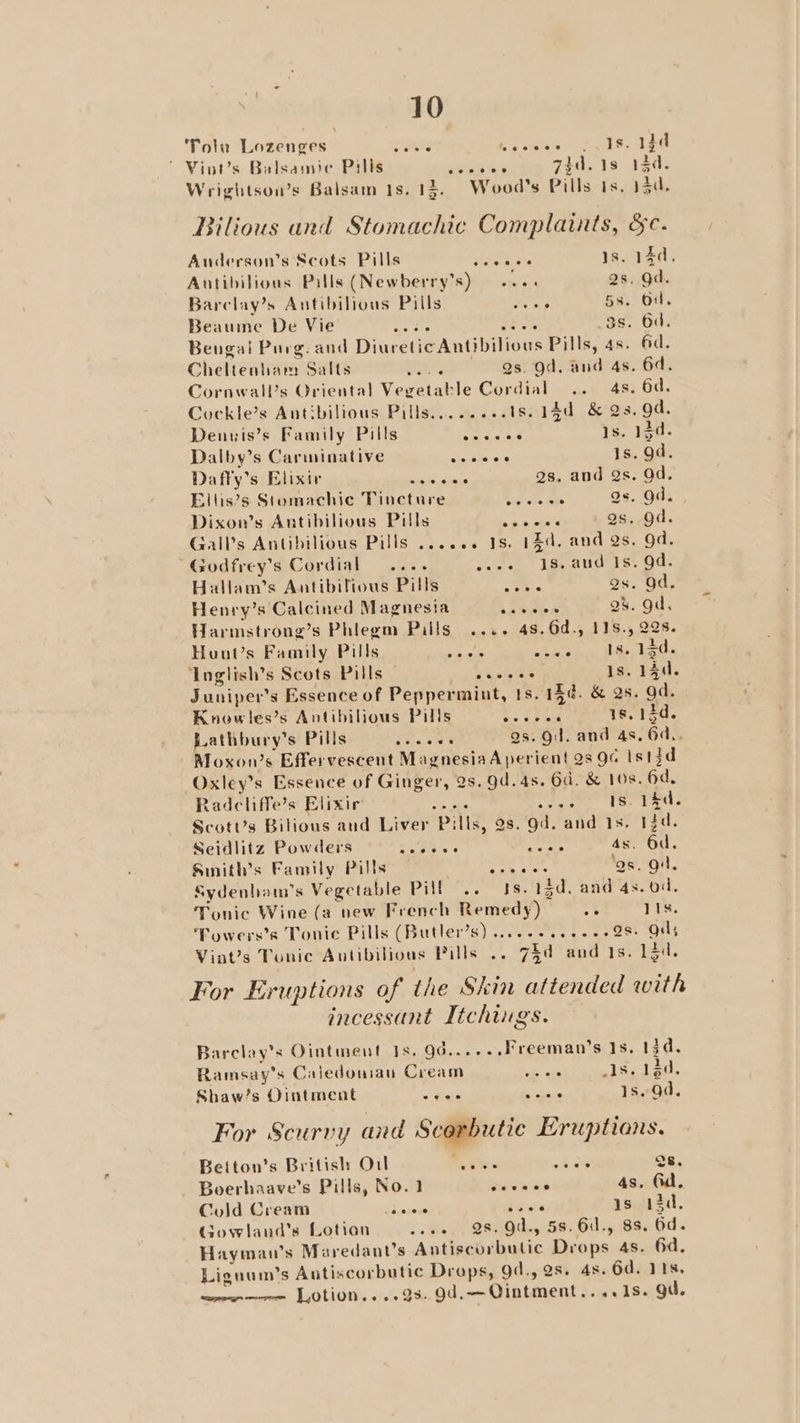 Totu Lozenges sie ee ee: Fe ' Vint’s Balsamic Pilis Waxeita 7, 18 120. Wrightsou’s Balsam 1s. 13. Wood's Pills 1s, 13d. Bilious and Stomachic Complaints, &amp;c. Anderson’s Scots Pills ana se is. 14d, Antibilious Pills (Newberry’s) ane 2s. gd. Barclay’s Antibilious Pills oh ip 58. Od. Beaume De Vie Oras oes 3s. 6d. Bengal Purg. and Diuretic Antibilious Pills, 4s. fd. Cheltenham Salts epee: iget arid aes Cornwall’s Oriental Vegetable Cordial .. 4s. 6d. Cockle’s Antbilious Pills........1s. 14d &amp; Qs. gd. Denuis’s Family Pills pune as 1s. 134. Dalby’s Carminative cherkiw aie Is. gd. Daffy’s Elixir Sit dace gs, and Qs. Od. Ellis’s Stomachic Tincture Cis ota dee gs. Od. Dixon’s Antibilious Pills ree Qs. gad. Gall’s Antibilious Pills ...... 18. 14d. and Qs. gd. ’ Godfrey’s Cordial ...- wees = 8. and Is. Od. Hallam’s Antibilfious Pills i, as. Od. Henry’s Calcined Magnesia sabes 2b. gd, Harmstrong’s Phlegm Pills .... 48.6d., 118., 228. Hont’s Family Pills win sous sie ak PAE be Inglish’s Scots Pills of a uate Oe 1s. 14d. Juniper's Essence of Peppermint, ts. 15¢. &amp; 2s. Od. Knowles’s Antibilious Pills Sea 1s. 13d. Lathbury’s Pills Pisa gs. Qi. and 4s, 6d.. Moxon’s Effervescent MagnesiaA perient 28 9c Istjd Oxley’s Essence of Ginger, 2s. 9d. 4s. 6d. &amp; 108. 6d. Radcliffe’s Elixir a ee ry tease Acie ab ScotUs Bilious aud Liver Pills, 2s. Od. and 1s. 13d. Seidlitz Powders Om s'6 Seema! 4s. 6d. Smnith’s Family Pills pis Gehan ‘gs. gi. Sydenbam’s Vegetable Pill .. Is. 13d. and 4s. od. Tonic Wine (a new French Remedy) .f 11s. Towers’s Tonic Pills (Butler’s) ......40.---28 Quy Vint’s Tonic Autibilious Pills .. 7id and 1s. 13d. For Eruptions of the Skin attended with incessant Ttchings. Barclay’s Ointment Is. 9d......Freeman’s Is, 13d. Ramsay's Caledouian Cream ob sis Is. 13d, Shaw’s Ointment + Ge alee 1s. Qd. For Scurvy and Scorbutie Eruptions. Beiton’s British Ou ria ti hae Qs. Boerhaave’s Pills, No.1 er 4s, Gd. Cold Cream eis Peat ys 13d, Govwland’s Lotion sees. 28 Od., 58. G., 88. Od. Haymau’s Maredant’s Antiscurbulic Drops 4s. 6d. Liguum’s Antiscorbutic Drops, 9d., 2s. 4s. 6d. 118, w—we——- Lotion,...9s. 9d.—Qintment.. ..1s. gu.