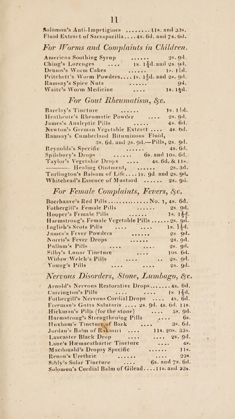 Solomon’s Anti-Impetigines ........ 11s, and 338. Fluid Extract of Sarsaparilla....4s.6d. and 7s. 0a. For Worms and Complaints in Children. American Soothing Syrup i ee Qs. ad, Ching’s Lozenges Je ae 1s. Sy ite Qs. ad, Dennis’s Worm Cakes Eee . ad. Pritchett’s Worm Dow ders ied a: 12d. aaa 9 Qs. Od, Rainsay’s Spice Nuts Bad. ga, Waite’s Worm Medicine eine 1s. 14d. For Gout Rheumatism, §c. Barclay’s Tincture Se se ts. 14d. Heathcote’s Rheumatic Powder fee, Sse: James’s Analeptic Pills Pa ae PU 4s. 6d. Newton’s German Vegetable Extract .... 48. 0d. Ramsay’s Cumberland Bituminous Fluid, 3s. 6d. and 2s. Od. Pills, es. od. Reynolds’s Specific Fen spa 4s. 6d. Spilsbury’s Drops - bg Rr 6s. and 10s. 6d, Taylor’s Vegetabie Drops .... 4s. 6d, &amp; 1ts. ~ Healing Ointment, ats Qs. 3d, Turlington’s Balsam of Life....1s. gd. and Qs. gd. Whitehead’s Essence of Mustard ...... Qs. Qi. For Female Complaints, Fevers, &amp;c. Boerhaaye’s Red Pills......2...++--No. 1, 48. 64. Fothergill’s Female Pills =... 2. Qs. Od. Hooper’s Female Pills ov Is, 14d. Harmstronvg’s Female Vegetable Pills swear 8. gd. fuglish’s Scots Pills Ae iE Rieese 1s. 14d. James’s Fever Powders sapht byte Qs. od. Norris’s Fever Drops Petar Qs. od, Pnilam’s Pills ln ove a « Qs. gd. Silby’s Lunar Tincture fees 10s. 6d. Widow Welch’s Pills ce ee ee), 28.90, Young’s Pills Ee cee 2s. gd. Nervous Disorders, Stone, Lumbago, &amp;c. Arnold’s Nervous Restorative Drops.......4s. Od. Carrington’s Pills Sits eras Is. 14d, Fothergills Nervous Cordial Drops) .... 4s. 6d. Freeman’s Gutta Salutaris .... 28. Od. 4s. Od. 118s. Hickman’s Pills (for the stone) rose, | One Gus Harmstrong’s Strengthening Pills ners 6x. Ruxham’s Tinctureof Bark co alr 3 3s. Od. Jordau’s Balm of Rakasiri .... 11s. 20s. 33s. Lancaster Black Drop eres see ete ee OU. Lane’s Hemacathartic Tincture wate 4s. ‘Macdonald’s Dropsy Specific vue eta 11s. Renou’s Urethric enews Pye 228. Siblv’s Solar Tincture agipt 6s. and 7s. 6d. Solomon’ s Cordial Balm of Gilead....11s.and 33s.