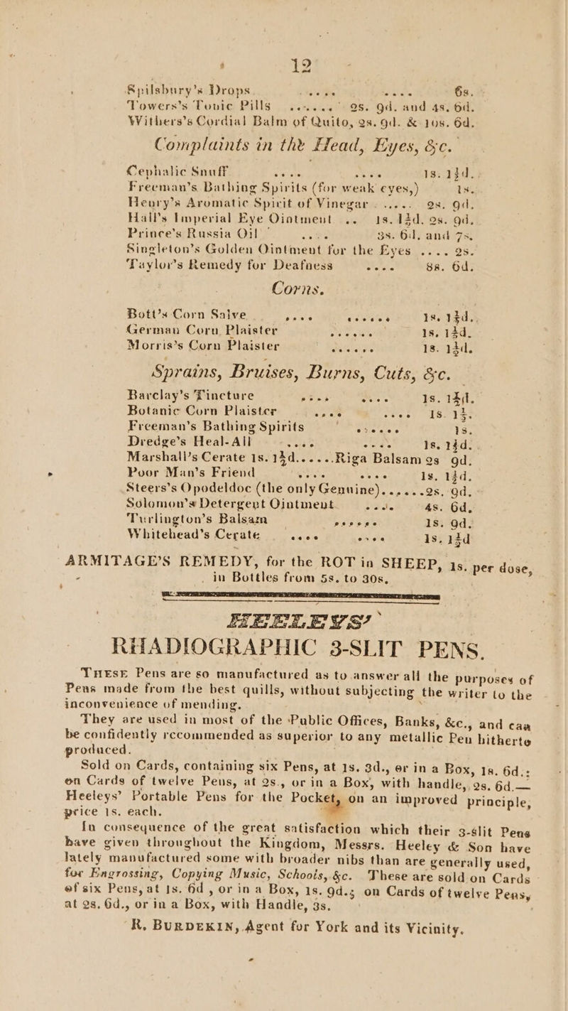 Spilsbury’s Drops + Nala De pitlctte 6s. Towers’s Touic Pills ......° 98. Od. and 4s. 6d. Withers’s Cordial Balm of Quito, as. gd. &amp; 108. 6d. Complaints in the Head, Eyes, &amp;c. Cephalic Snuff ate 2+ eh 13. 13d. Freeman’s Bathing Spirits (for weak eyes,) 1s. Heory’s Aromatic Spirit of Vinegar. ..... as. gd. Halls linperial Eye Ointment .. 1s. 12d. 99. gd. Prince's Russia Oil’ oe 3s. 0. and 7s, Singleton’s Golden Ointment for the Eyes .... 9s. Taylors Remedy for Deafaess alsin 8a. Od. Corns. Bott’x Corn Salve Satta Peek 1s. 1$d., German Cornu. Plaister ose cist 1s. 13d. Morris’s Corn Plaister seis ove 1s. 13d. Sprains, Bruises, Burns, Cuts, &amp;c. Barclay’s Tineture bend ies Is. 14(1, Botanic Corn Plaister Loe shee: BLN es Freeman’s Bathing Spirits ca eine ae 1s. Dredge’s Heal-All Petite oe ok Is. 23d. Marshall’s Cerate 1s. 14d......Riga Balsam 9s od. Poor Man’s Friend egrets SI 1s, 14d. Steers’s Opodeldoc (the only Genuine)..,...9s, od, Solomow’s Detergept Ointment he 4, 4s. 6d, Turlington’s Balsam De eEe Is. od. Whitehead’s Cerate alae Jal six is. 13d ARMITAGE’S REMEDY, for the ROT in SHEEP, 1s. per doe : _ in Bottles from 5s. to 30s, ; , 4 HEELEYS? RHADIOGRAPHIC 3-SLIT PENS. THEsE Pens are so manufactured as to answer all the purposes of Pens made from the best quills, without subjecting the writer to the inconvenience of mending. ; They are used in most of the Pablic Offices, Banks, &amp;c., and caa be confidently reccommended as superior to any metallic Pen hitherte produced. . Sold on Cards, containing six Pens, at 1s. 3d., erin a Box, 18. 6d.: on Cards of twelve Pens, at 2s, or in a Box, with handle,. 2s, 6d.— Heeleys’ Portable Pens for the Pocket, on an improved principle, price Is. each. a fu consequence of the great satisfaction which their 3-slit Pens have given throughout the Kingdom, Messrs. Heeley &amp; Son have lately manufactured some with broader nibs than are generally used, for Engrossing, Copying Music, Schoois, &amp;c. These are sold on Cards » ef six Pens, at Is. 6d, or in a Box, 1s, 9d.; on Cards of twelve Peas, at 2s. Od., or in a Box, with Handle, gs. . R. BURDEKIN, Agent for York and its Vicinity. *