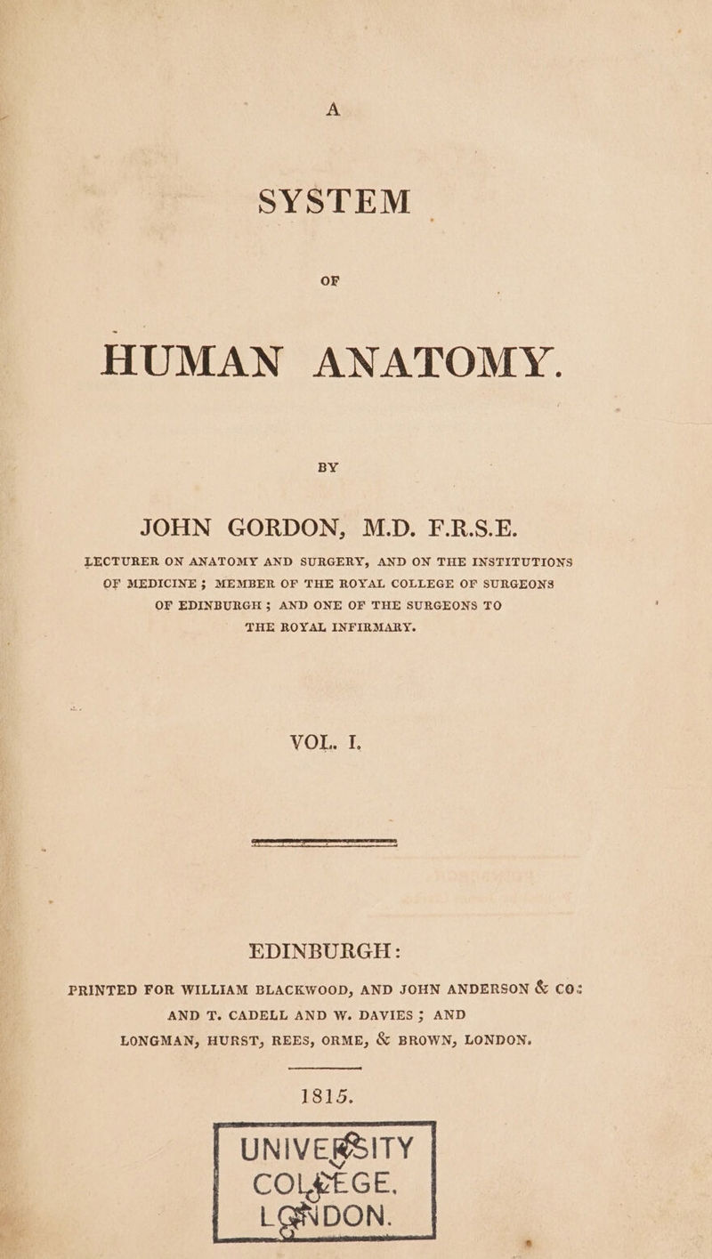 SYSTEM OF HUMAN ANATOMY. BY JOHN GORDON, M.D. F.R.S.E. LECTURER ON ANATOMY AND SURGERY, AND ON THE INSTITUTIONS OF MEDICINE ; MEMBER OF THE ROYAL COLLEGE OF SURGEONS OF EDINBURGH 5; AND ONE OF THE SURGEONS TO THE ROYAL INFIRMARY. VOL. I. EDINBURGH: PRINTED FOR WILLIAM BLACKWOOD, AND JOHN ANDERSON &amp; co: AND T. CADELL AND W. DAVIES ; AND LONGMAN, HURST, REES, ORME, &amp; BROWN, LONDON. ES15. UNIVERSITY COLPEGE.