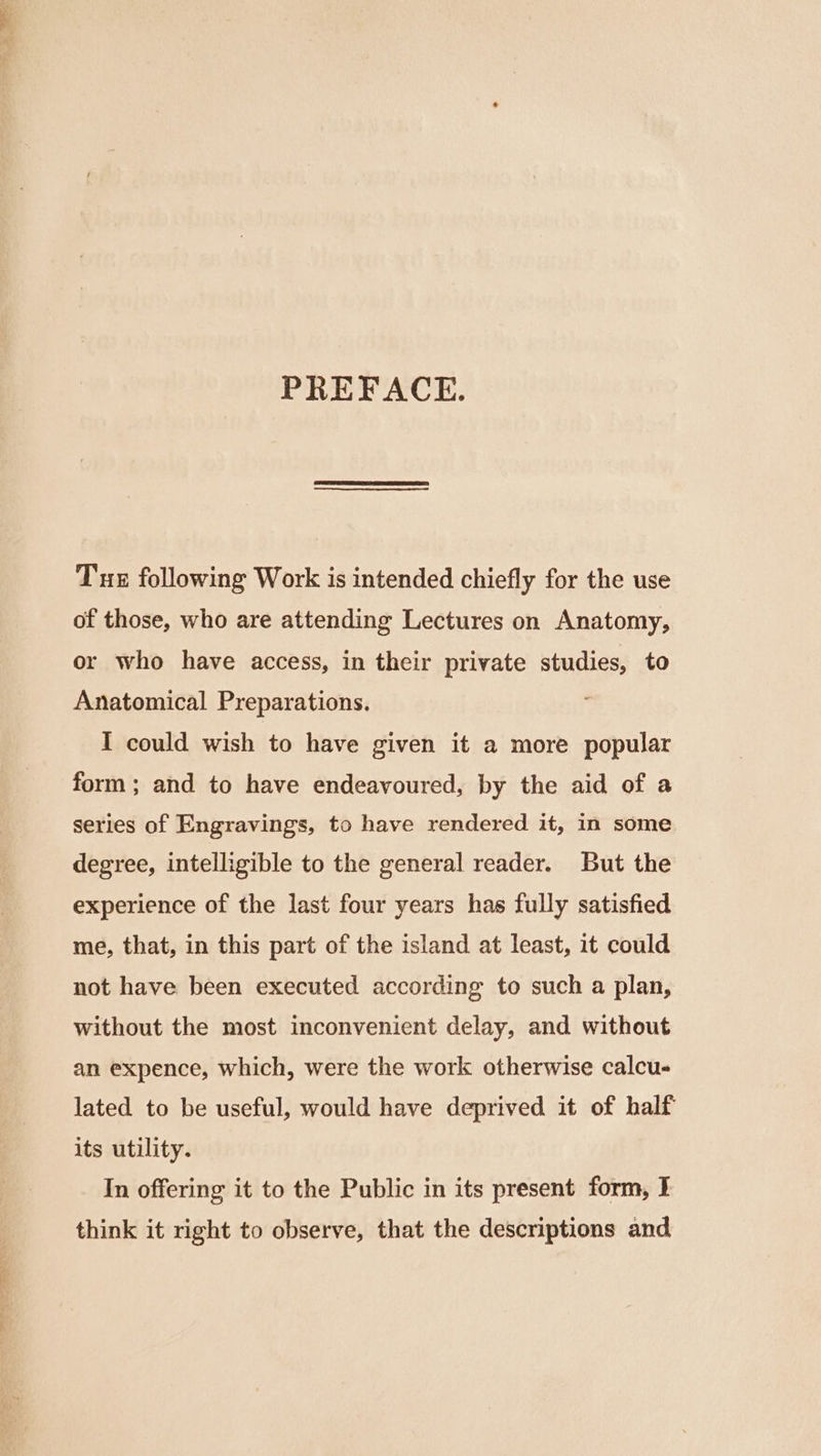 — PREFACE. Tux following Work is intended chiefly for the use of those, who are attending Lectures on Anatomy, or who have access, in their private studies, to Anatomical Preparations. I could wish to have given it a more popular form; and to have endeavoured, by the aid of a series of Engravings, to have rendered it, in some degree, intelligible to the general reader. But the experience of the last four years has fully satisfied me, that, in this part of the island at least, it could not have been executed according to such a plan, without the most inconvenient delay, and without an expence, which, were the work otherwise calcu- lated to be useful, would have deprived it of half its utility. In offering it to the Public in its present form, I think it right to observe, that the descriptions and
