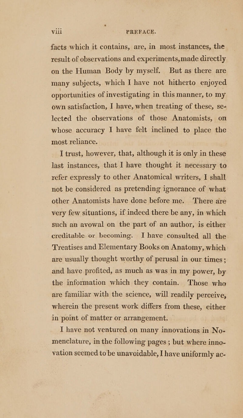 Vl PREFACE. facts which it contains, are, in most instances, the result of observations and experiments, made directly on the Human Body by myself. But as there are many subjects, which I have not hitherto enjoyed opportunities of investigating in this manner, to my own satisfaction, I have, when treating of these, se- lected the observations of those Anatomists, on whose accuracy I have felt inclined to place the most reliance. | I trust, however, that, although it is only in these last instances, that I have thought it necessary to refer expressly to other Anatomical writers, I shall not be considered as pretending ignorance of what other Anatomists have done before me. There are very few situations, if indeed there be any, in which such an avowal on the part of an author, is either creditable or becoming. I have consulted all the _ Treatises and Elementary Books on Anatomy, which are usually thought worthy of perusal in our times; and have profited, as much as was in my power, by the information which they contain. Those who are familiar with the science, will readily perceive, wherein the present work differs from these, either in point of matter or arrangement. I have not ventured on many innovations in No- -menclature, in the following pages; but where inno- vation seemed to be unavoidable, I have uniformly ac-