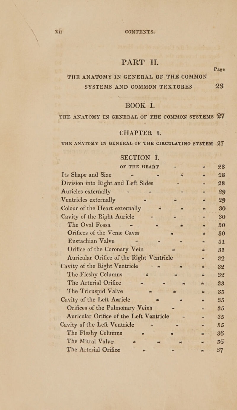 <il CONTENTS. PART II. Page THE ANATOMY IN GENERAL OF THE COMMON SYSTEMS AND COMMON TEXTURES 93 BOOK I. THE ANATOMY IN GENERAL OF THE COMMON SYSTEMS 27 CHAPTER I. THE ANATOMY IN GENERAL OF THE CIRCULATING SYSTEM 27 SECTION I. OF THE HEART - - 28 Its Shape and Size - = fs * 28 Division into Right and Left Sides - - 28 Auricles externally ~ - - 29 Ventricles externally - - - 29 Colour of the Heart externally 5 + “ 30 Cavity of the Right Auricle - - - 30 The Oval Fossa ~ ) a i 30 Orifices of the Venze Cave Pa pS 30 Eustachian Valve - - - - 31 Orifice of the Coronary Vein “ « 31 Auricular Orifice of the Right Ventricle - 32 Cavity of the Right Ventricle ~ = * 32 The Fleshy Columns « - ta 32 The Arterial Orifice * ~ “ te 33 The Tricuspid Valve ~ a = 33 Cavity of the Left Auricle 2  ie 35 Orifices of the Pulmonary Veins - - 35 Auricular Orifice of the Left Ventricle - - 35 Cavity of the Left Ventricle - - - 35 The Fleshy Columns - ° * 36 The Mitral Valve “ “ “ ~ 36 The Arterial Orifice = - 6 37