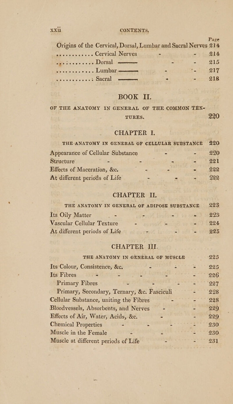 Pag Origins of the Cervical, Dorsal, Lumbar and Sacral Nerves 214 ais eiaiesscas (a «0 Cervical Nerves - - 214 ie, >. «+s «+ se Dorsal - : 215 Ue ss 6.0 .. Lumbar - i. 217 Pras): (0) ¢:) = - 218 BOOK II. OF THE ANATOMY IN GENERAL OF THE COMMON TEX- | TURES. 220 . CHAPTER I. THE ANATOMY IN GENERAL OF CELLULAR SUBSTANCE 220 Appearance of Cellular Substance ~ - 220 Structure - - . - 221 Effects of Maceration, &amp;c. shi - - 222 At different periods of Life - - - 222 CHAPTER II. THE ANATOMY IN GENERAL OF ADIPOSE SUBSTANCE 223 Its Oily Matter - - - - 223 Vascular Cellular Texture < - * 224 At different periods of Life - ~ . 225 CHAPTER III. THE ANATOMY IN GENERAL OF MUSCLE B05 Its Colour, Consistence, &amp;c. - - » 225 Its Fibres - = 2 4 entre 226 Primary Fibres - - - - 227 Primary, Secondary, Ternary, &amp;c. Fasciculi - 228 Cellular Substance, uniting the Fibres - - 228 Bloodvessels, Absorbents, and Nerves - - 229 Effects of Air, Water, Acids,-&amp;c. “ - 229 Chemical Properties - - - - 230 Muscle in the Female - : - 230 Muscle at different periods of Life - - 231