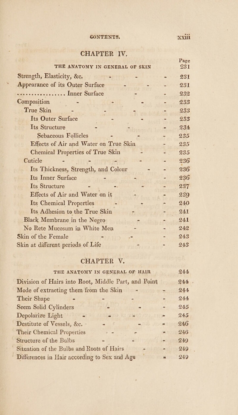 CHAPTER IV. Appearance of its Outer Surface - CS ara Vetoes: Inner Surface - Composition - - True Skin - - ~ Its Outer Surface | - Its Structure - - Sebaceous Follicles - Effects of Air and Water on True Skin Chemical Properties of True Skin Cuticle = + 4p - Its Thickness, Strength, and Colour Its Inner Surface - - Its Structure - = Effects of Air and Water on it - Its Chemical Properties - Its Adhesion to the True Skin - Black Membrane in the Negro No Rete Mucosum in White Men a Skin of the Female ~ - Skin at different periods of Life CHAPTER V. Mode of extracting them from the Skin Their Shape = - - Seem Solid Cylinders ig Depolarize Light “ - Destitute of Vessels, &amp;c. = Structure of the Bulbs ‘ é Situation of the Bulbs and Roots of Hairs Differences in Hair according to Sex and Age Page 231 231 231 232 233 233 234 235 235 235 236 236 236 237 23 240 241 241 242 243 243 244 244 . 244 244 245 245 246 246 249 249 249