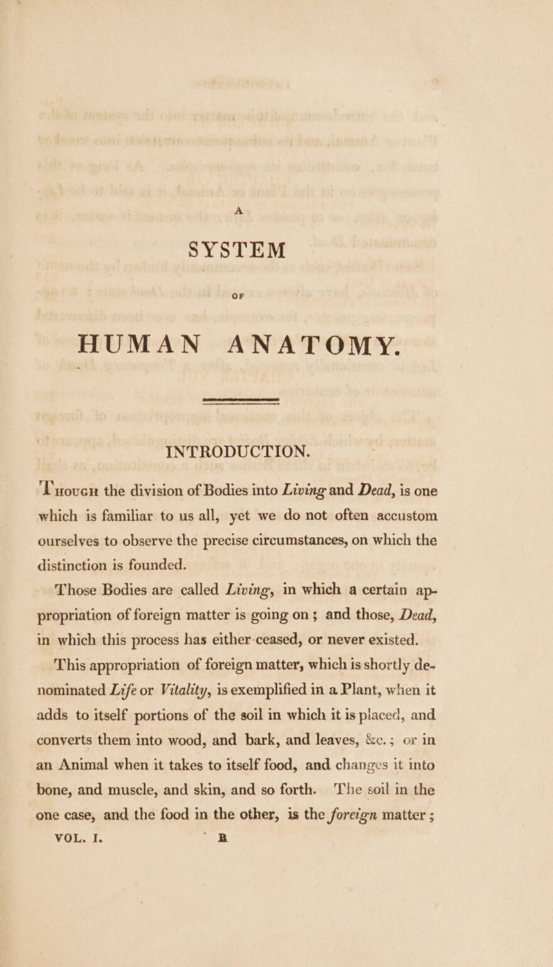 SYSTEM OF HUMAN ANATOMY. INTRODUCTION. Tuover the division of Bodies into Living and Dead, is one which is familiar to us all, yet we do not often accustom ourselves to observe the precise circumstances, on which the distinction is founded. Those Bodies are called Living, in which a certain ap- propriation of foreign matter is going on; and those, Dead, in which this process has either ceased, or never existed. This appropriation of foreign matter, which is shortly de- nominated Life or Vitality, is exemplified in a Plant, when it adds to itself portions of the soil in which it is placed, and converts them into wood, and bark, and leaves, &amp;c.; or in an Animal when it takes to itself food, and changes it into bone, and muscle, and skin, and so forth. The soil in the one case, and the food in the other, 1s the forezgn matter ;