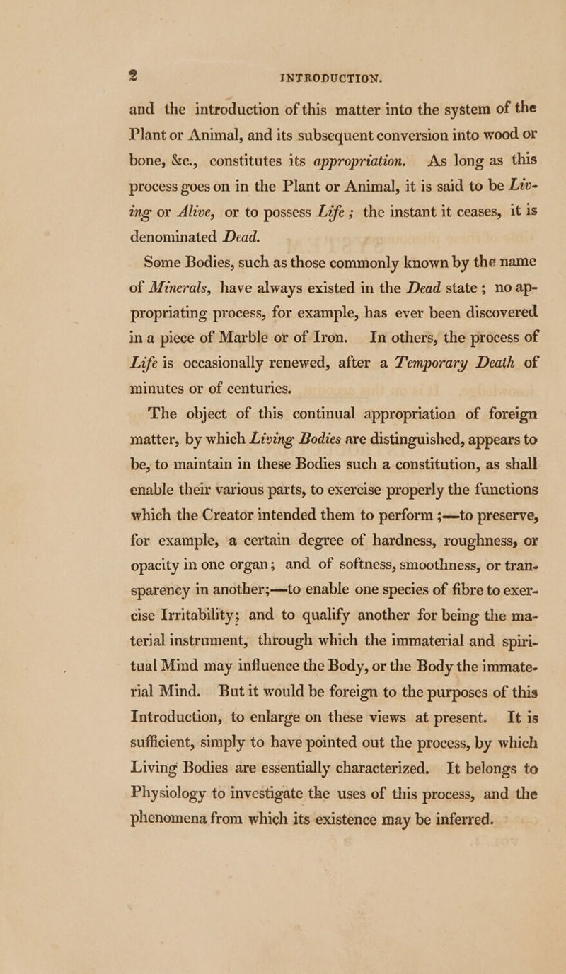 and the introduction of this matter into the system of the Plant or Animal, and its subsequent conversion into wood or bone, &amp;c., constitutes its appropriation. As long as this process goes on in the Plant or Animal, it is said to be Liv- ing or Alive, or to possess Life ; the instant it ceases, it is denominated Dead. Some Bodies, such as those commonly known by the name of Minerals, have always existed in the Dead state; no ap- propriating process, for example, has ever been discovered in a piece of Marble or of Iron. In others, the process of Life is occasionally renewed, after a Temporary Death of minutes or of centuries. The object of this continual appropriation of foreign matter, by which Living Bodies are distinguished, appears to be, to maintain in these Bodies such a constitution, as shall enable their various parts, to exercise properly the functions which the Creator intended them to perform ;—to preserve, for example, a certain degree of hardness, roughness, or opacity in one organ; and of softness, smoothness, or tran- sparency in another;—to enable one species of fibre to exer- cise Irritability; and to qualify another for being the ma- terial instrument, through which the immaterial and spiri- tual Mind may influence the Body, or the Body the immate- rial Mind. But it would be foreign to the purposes of this Introduction, to enlarge on these views at present. It is sufficient, simply to have pointed out the process, by which Living Bodies are essentially characterized. It belongs to Physiology to investigate the uses of this process, and the phenomena from which its existence may be inferred.