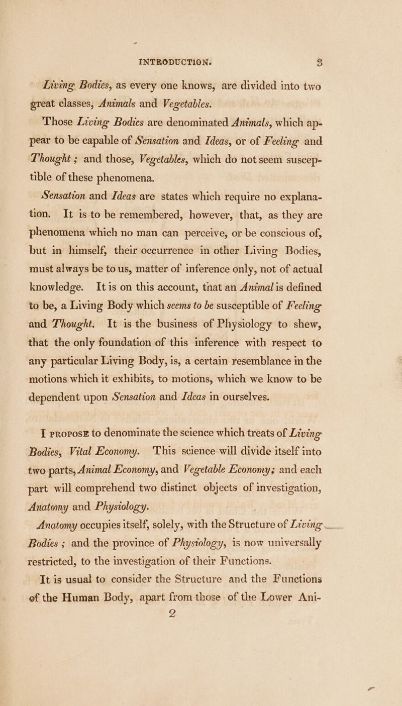 Living Bodies, as every one knows, are divided into two great classes, Animals and Vegetables. Those Living Bodies are denominated Animals, which ap- pear to be capable of Sensation and Ideas, or of Feeling and Thought ; and those, Vegetables, which do not seem suscep- tible of these phenomena. Sensation and Ideas are states which require no explana- tion. It is to he remembered, however, that, as they are phenomena which no man can perceive, or be conscious of, but in himself, their occurrence in other Living Bodies, must always be to us, matter of inference only, not of actual knowledge. It is on this account, tnat an Animal is defined to be, a Living Body which seems to be susceptible of Feeling and Thought. It is the business of Physiology to shew, that the only foundation of this imference with respect 1o any particular Living Body, is, a certain resemblance in the motions which it exhibits, to motions, which we know to be dependent upon Sensation and Ideas in ourselves. I provosE to denominate the science which treats of Living Bodies, Vital Economy. This science will divide itself into two parts, Animal Economy, and Vegetable Economy; and each part will comprehend two distinct objects of investigation, Anatomy and Physiology. Anatomy occupies itself, solely, with the Structure of Living — Bodies ; and the province of Phystology, is now universally restricted, to the investigation of their Functions. It is usual to consider the Structure and the Functions ef the Human Body, apart from those of the Lower Ani-