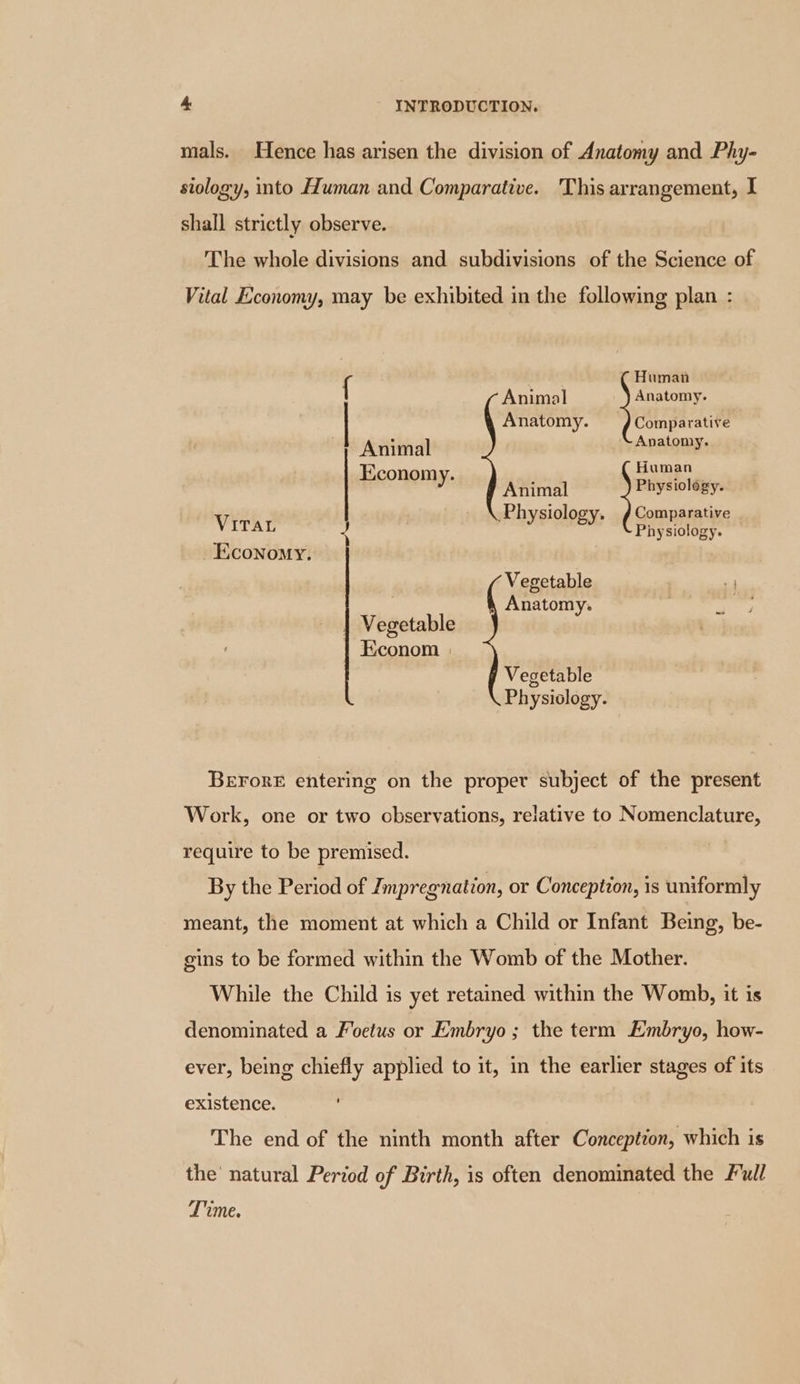 mals. Hence has arisen the division of Anatomy and Phy- siology, into Human and Comparative. This arrangement, I shall strictly observe. The whole divisions and subdivisions of the Science of Vital Economy, may be exhibited in the following plan : { ( Human Animal Anatomy. Anatomy. =) Comparative ~} Animal Anatomy. Economy. Human y Animal Physiology. Physiology. Comparative Vira ‘ sa Physiology. Economy. Vegetable 7 ; Anatomy. | pe | Vegetable Econom Vegetable Physiology. Berore entering on the proper subject of the present Work, one or two observations, relative to Nomenclature, require to be premised. By the Period of Tmpregnation, or Conception, is uniformly meant, the moment at which a Child or Infant Being, be- gins to be formed within the Womb of the Mother. While the Child is yet retained within the Womb, it is denominated a Foetus or Embryo; the term Embryo, how- ever, being chiefly applied to it, in the earlier stages of its existence. The end of the ninth month after Conception, which is the’ natural Period of Birth, is often denominated the Full Time.