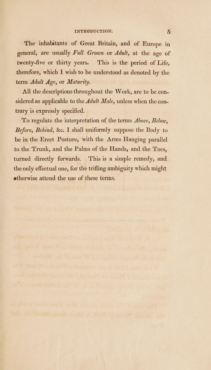 The inhabitants of Great Britain, and of Europe in general, are usually Full Grown or Adult, at the age of twenty-five or thirty years. This is the period of Life, therefore, which I wish to be understood as denoted by the term Adult Age, or Maturity. _ All the descriptions throughout the Work, are to e con- sidered as applicable to the Adult Male, unless when the con- trary is expressly specified. To reculate the interpretation of the terms Above, Below, Before, Behind, &amp;c. I shall uniformly suppose the Body to be in the Erect Posture, with the Arms Hanging parallel to the Trunk, and the Palms of the Hands, and the Toes, turned directly forwards. ‘This is a simple remedy, and the only effectual one, for the trifling ambiguity which might etherwise attend the use of these terms.