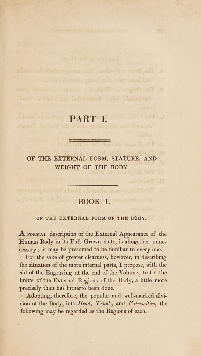 OF THE EXTERNAL FORM, STATURE, AND WEIGHT OF THE BODY. BOOK TI. OF THE EXTERNAL FORM OF THE BODY. A ForMAL description of the External Appearance of the Human Body in its Full Grown state, is altogether unne- cessary ; it may be presumed to be familiar to every one. For the sake of greater clearness, however, in describing the situation of the more internal parts, I propose, with the aid of the Engraving at the end of the Volume, to fix the limits of the External Regions of the Body, a little more precisely than has hitherto been done. Adopting, therefore, the popular and well-marked divi- sion of the Body, into Head, Trunk, and Extremities, the following may be regarded as the Regions of each.