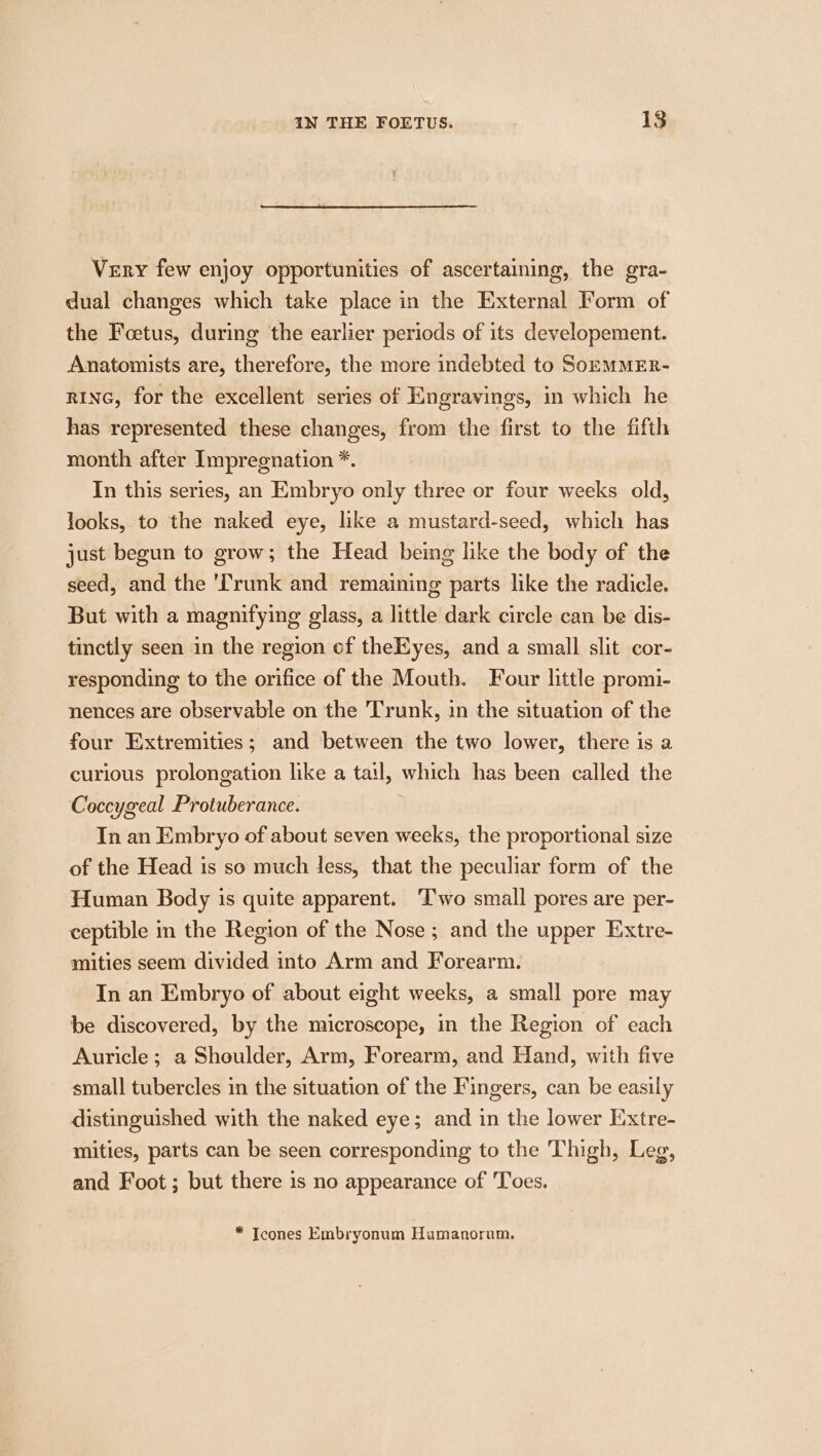 Very few enjoy opportunities of ascertaining, the gra- dual changes which take place in the External Form of the Foetus, during the earlier periods of its developement. Anatomists are, therefore, the more indebted to SoEMMER- RING, for the excellent series of Engravings, in which he has represented these changes, from the first to the fifth month after Impregnation *. In this series, an Embryo only three or four weeks old, looks, to the naked eye, like a mustard-seed, which has just begun to grow; the Head being like the body of the seed, and the ‘Trunk and remaining parts like the radicle. But with a magnifying glass, a little dark circle can be dis- tinctly seen in the region of theKyes, and a small slit cor- responding to the orifice of the Mouth. Four little promi- nences are observable on the Trunk, in the situation of the four Extremities; and between the two lower, there is a curious prolongation like a tail, which has been called the Coccygeal Protuberance. In an Embryo of about seven weeks, the proportional size of the Head is so much less, that the peculiar form of the Human Body is quite apparent. ‘Two small pores are per- ceptible in the Region of the Nose; and the upper Extre- mities seem divided into Arm and Forearm. In an Embryo of about eight weeks, a small pore may be discovered, by the microscope, in the Region of each Auricle ; a Shoulder, Arm, Forearm, and Hand, with five small tubercles in the situation of the Fingers, can be easily distinguished with the naked eye; and in the lower Extre- mities, parts can be seen corresponding to the Thigh, Leg, and Foot ; but there is no appearance of Toes. * Tcones Embryonum Humanorum.
