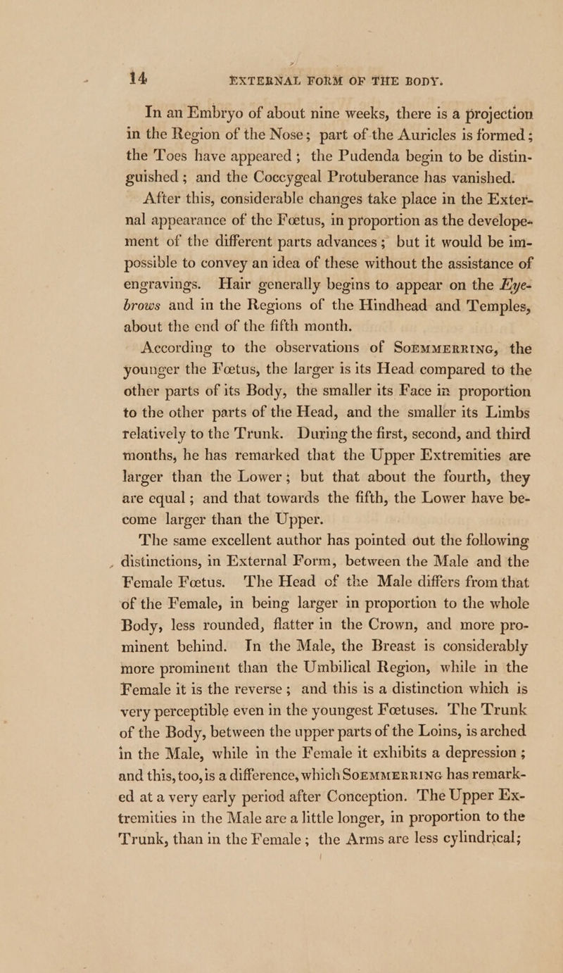 In an Embryo of about nine weeks, there is a projection in the Region of the Nose; part of the Auricles is formed ; the Toes have appeared ; the Pudenda begin to be distin- guished ; and the Coccygeal Protuberance has vanished. After this, considerable changes take place in the Exter- nal appearance of the Foetus, in proportion as the develope- ment of the different parts advances; but it would be im- possible to convey an idea of these without the assistance of engravings. Hair generally begins to appear on the Hye- brows and in the Regions of the Hindhead and Temples, about the end of the fifth month. According to the observations of SommmeErrine, the younger the Foetus, the larger is 1ts Head compared to the other parts of its Body, the smaller its Face im proportion to the other parts of the Head, and the smaller its Limbs relatively to the Trunk. During the first, second, and third months, he has remarked that the Upper Extremities are larger than the Lower; but that about the fourth, they are equal; and that towards the fifth, the Lower have be- come larger than the Upper. The same excellent author has pointed out the following , distinctions, in External Form, between the Male and the Female Foetus. The Head of the Male differs from that of the Female, in being larger in proportion to the whole Body, less rounded, flatter in the Crown, and more pro- minent behind. In the Male, the Breast 1s considerably more prominent than the Umbilical Region, while in the Female it is the reverse; and this is a distinction which is very perceptible even in the youngest Foetuses. The Trunk of the Body, between the upper parts of the Loins, is arched in the Male, while in the Female it exhibits a depression ; and this, too, is a difference, which SoeMMERRING has remark- ed at a very early period after Conception. The Upper Ex- tremities in the Male are a little longer, in proportion to the Trunk, than in the Female; the Arms are less cylindrical;