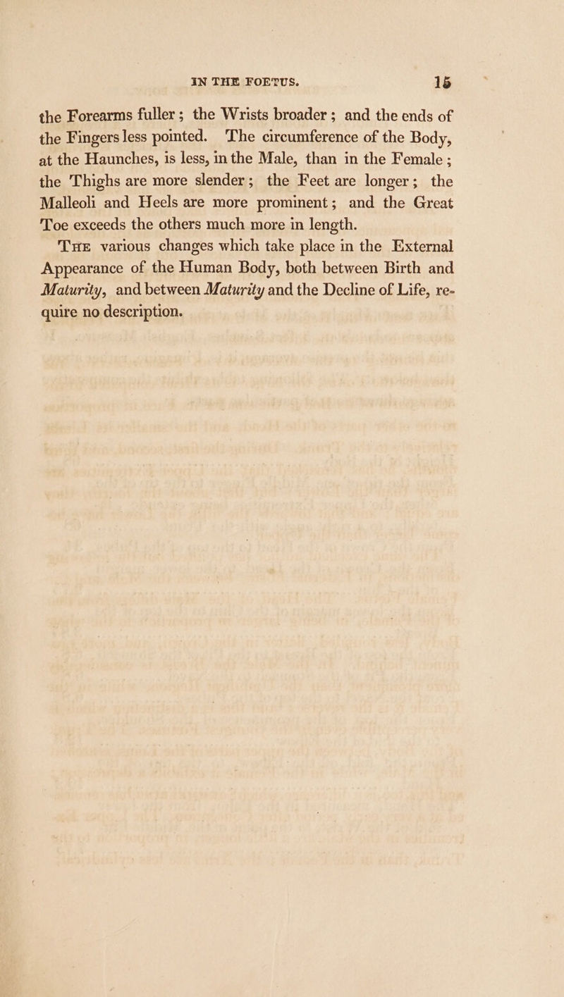 the Forearms fuller; the Wrists broader ; and the ends of the Fingers less pointed. The circumference of the Body, at the Haunches, is less, inthe Male, than in the Female ; the Thighs are more slender; the Feet are longer; the Malleoli and Heels are more prominent; and the Great Toe exceeds the others much more in length. THE various changes which take place in the External Appearance of the Human Body, both between Birth and Maturity, and between Maturity and the Decline of Life, re- quire no description.