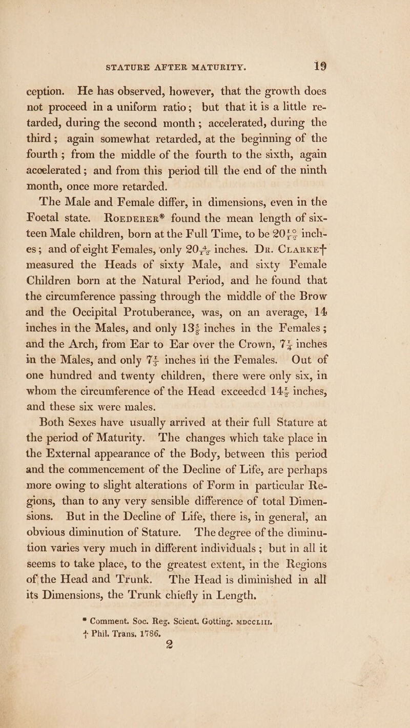 ception. He has observed, however, that the growth does not proceed ina uniform ratio; but that it is a little re- tarded, during the second month ; accelerated, during the third; again somewhat retarded, at the beginning of the fourth ; from the middle of the fourth to the sixth, again accelerated ; and from this period till the end of the ninth month, once more retarded. The Male and Female differ, in dimensions, even in the Foetal state. Rorprrer* found the mean length of six- teen Male children, born at the Full Time, to be 20£2 inch- es; and of eight Females, ‘only 20,4, inches. Dr. Crarket measured the Heads of sixty Male, and sixty Female Children born at the Natural Period, and he found that the circumference passing through the middle of the Brow and the Occipital Protuberance, was, on an average, 14 inches in the Males, and only 138 inches in the Females ; and the Arch, from Ear to Ear over the Crown, 7% inches in the Males, and only 74 inches in the Females. Out of one hundred and twenty children, there were only six, in whom the circumference of the Head exceeded 144 inches, and these six were males. Both Sexes have usually arrived at their full Stature at the period of Maturity. The changes which take place in the External appearance of the Body, between this period and the commencement of the Decline of Life, are perhaps more owing to slight alterations of Form in particular Re- gions, than to any very sensible difference of total Dimen- sions. But in the Decline of Life, there is, in general, an obvious diminution of Stature. The degree of the diminu- tion varies very much in different individuals ; but in all it seems to take place, to the greatest extent, in the Regions of the Head and Trunk. The Head is diminished in all its Dimensions, the Trunk chiefly in Length. * Comment. Soc. Reg. Scient. Gotting. mpccni1. + Phil. Trans, 1786. 2