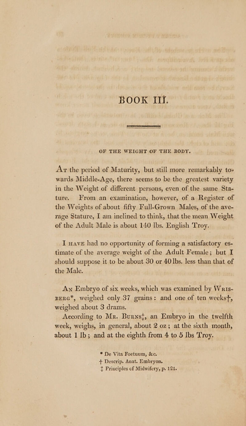 OF THE WEIGHT OF THE BODY. Avr the period of Maturity, but still more remarkably tos wards Middle-Age, there seems to be the greatest variety in the Weight of different persons, even of the same Sta- ture. From an examination, however, of a Register of the Weights of about fifty Full-Grown Males, of the ave- rage Stature, I am inclined to think, that the mean Weight of the Adult Male 1s about 140 lbs. English Troy. I wave had no opportunity of forming a satisfactory es- timate of the average weight of the Adult Female; but I should suppose it to be about 30 or 40 lbs. less than that of the Male. Aw Embryo of six weeks, which was examined by Wris- BERG*, weighed only 37 grains: and one of ten weekst-, weighed about 3 drams. According to Mr. Burns}, an Embryo in the twelfth week, weighs, in general, about 2 0z; at the sixth month, about 1 Ib; and at the eighth from 4 to 5 Ibs Troy. * De Vita Foetuum, &amp;c. + Descrip. Anat. Embryon. t Principles of Midwifery, p. 121.