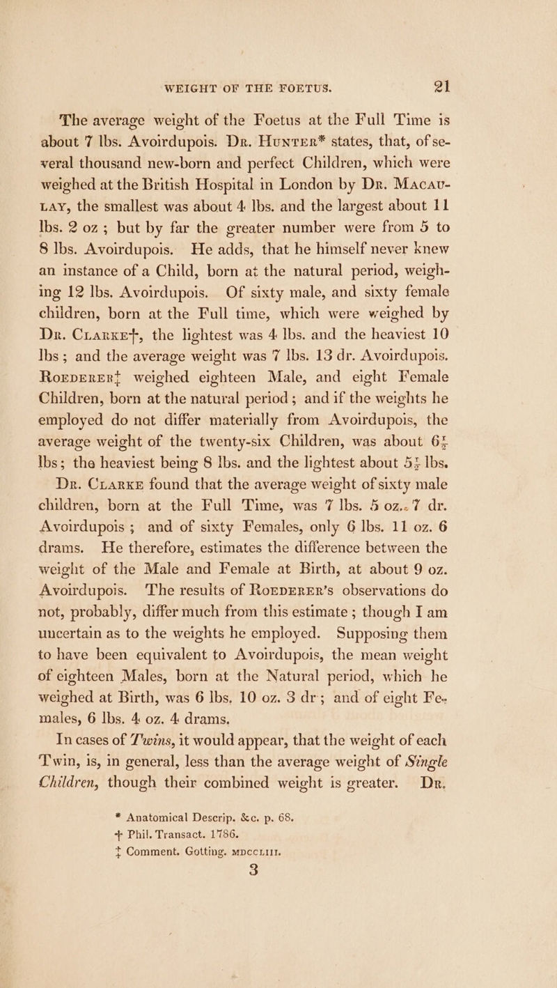 The average weight of the Foetus at the Full Time is about 7 lbs. Avoirdupois. Dr. Hunter® states, that, of se- veral thousand new-born and perfect Children, which were weighed at the British Hospital in London by Dr. Macav- LAY, the smallest was about 4 Ibs. and the largest about 11 Ibs. 2 oz ; but by far the greater number were from 5 to 8 lbs. Avoirdupois. He adds, that he himself never knew an instance of a Child, born at the natural period, weigh- ing 12 lbs. Avoirdupois. Of sixty male, and sixty female chiidren, born at the Full time, which were weighed by Dr. Cirarxet, the lightest was 4 Ibs. and the heaviest 10 Ibs ; and the average weight was 7 lbs. 13 dr. Avoirdupois. Roreperert weighed eighteen Male, and eight Female Children, born at the natural period; and if the weights he employed do nat differ materially from Avoirdupois, the average weight of the twenty-six Children, was about 64 ibs; the heaviest being 8 lbs. and the lightest about 5} lbs. Dr. Crarxe found that the average weight of sixty male children, born at the Full Time, was 7 lbs. 5 0z.. 7 dr. Avoirdupois ; and of sixty Females, only 6 lbs. 11 oz. 6 drams. He therefore, estimates the difference between the weight of the Male and Female at Birth, at about 9 oz. Avoirdupois. ‘The results of RoEDERER’s observations do not, probably, differ much from this estimate ; though I am uncertain as to the weights he employed. Supposing them to have been equivalent to Avoirdupois, the mean weight of eighteen Males, born at the Natural period, which he weighed at Birth, was 6 lbs, 10 oz. 3 dr; and of eight Fe- males, 6 lbs. 4 0z. 4: drams. In cases of Twins, it would appear, that the weight of each Twin, is, in general, less than the average weight of Single Children, though their combined weight is greater. Dr. * Anatomical Descrip. &amp;c. p. 68. + Phil. Transact. 1786. t Comment. Gotting. mpccLu1. 3