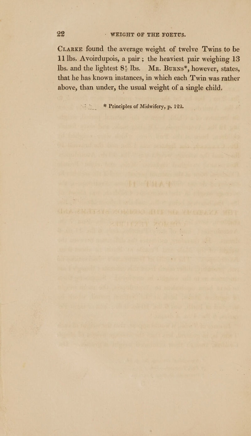 CuarKE found the average weight of twelve Twins to be 11 lbs. Avoirdupois, a pair ; the heaviest pair weighing 13 Ibs. and the lightest 83 Ibs. Mr. Burns*, however, states, that he has known instances, in which each Twin was rather above, than under, the usual weight of a single child.