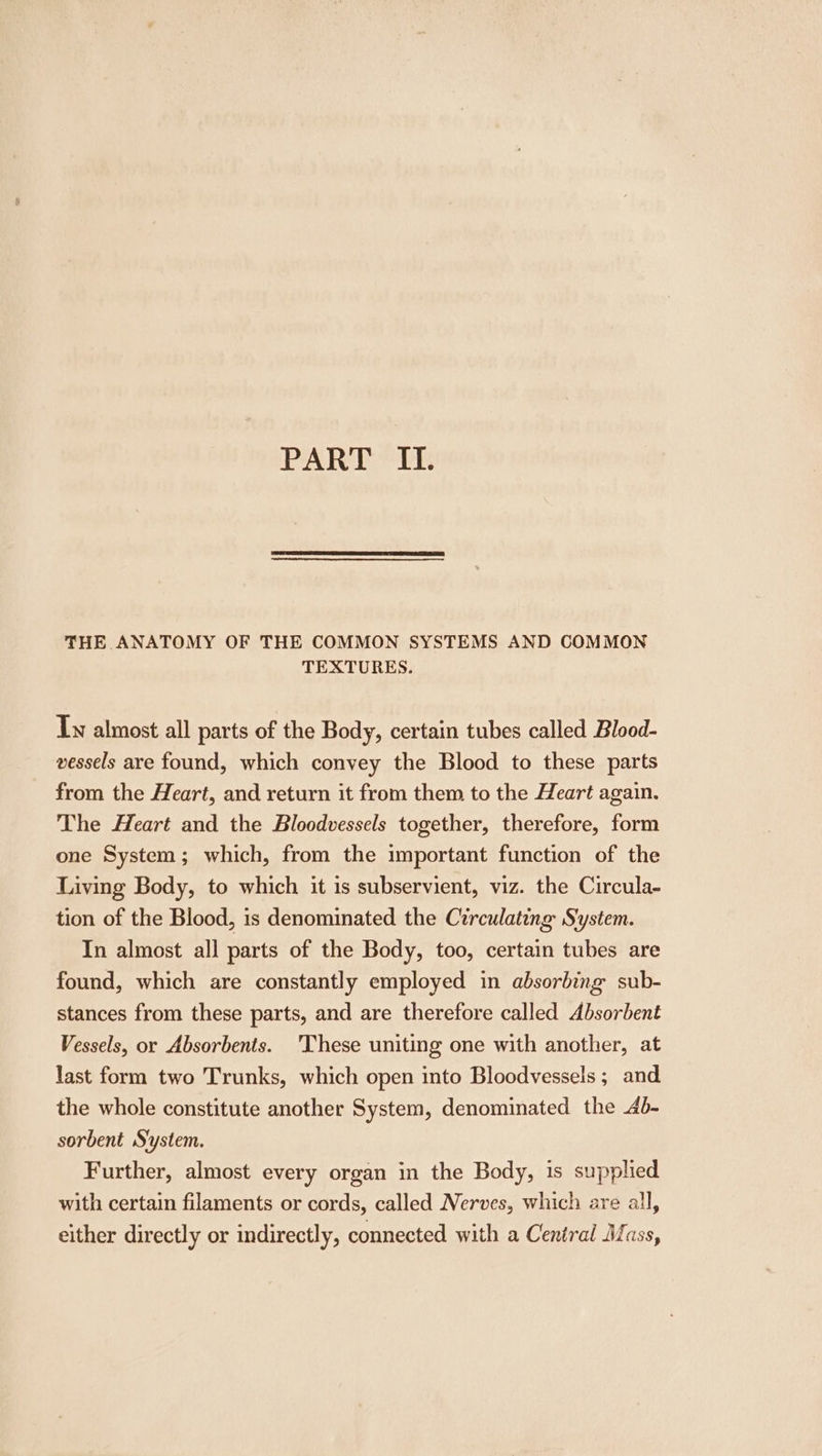 THE ANATOMY OF THE COMMON SYSTEMS AND COMMON TEXTURES. Tw almost all parts of the Body, certain tubes called Blood- vessels are found, which convey the Blood to these parts from the Heart, and return it from them to the Heart again. The Heart and the Bloodvessels together, therefore, form one System; which, from the important function of the Living Body, to which it is subservient, viz. the Circula- tion of the Blood, is denominated the Circulating System. In almost all parts of the Body, too, certain tubes are found, which are constantly employed in absorbing sub- stances from these parts, and are therefore called Absorbent Vessels, or Absorbents. 'These uniting one with another, at last form two Trunks, which open into Bloodvessels ; and the whole constitute another System, denominated the 4b- sorbent System. Further, almost every organ in the Body, is supplied with certain filaments or cords, called Nerves, which are all, either directly or indirectly, connected with a Central Mass,