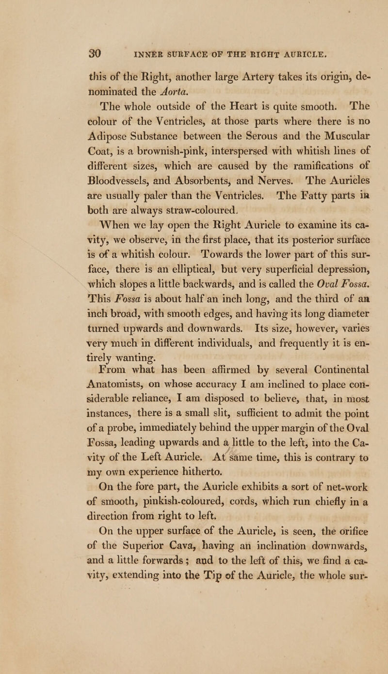 this of the Right, another large Artery takes its origin, de- nominated the Aorta. The whole outside of the Heart is quite smooth. The colour of the Ventricles, at those parts where there is no Adipose Substance between the Serous and the Muscular Coat, is a brownish-pink, interspersed with whitish lines of different sizes, which are caused by the ramifications of Bloodvessels, and Absorbents, and Nerves. The Auricles are usually paler than the Ventricles. 'The Fatty parts ir both are always straw-coloured. When we lay open the Right Auricle to examine its ca- vity, we observe, in the first place, that its posterior surface is of a whitish colour. ‘Towards the lower part of this sur- face, there is an elliptical, but very superficial depression, which slopes a little backwards, and is called the Oval Fossa. This Fossa 1s about half an inch long, and the third of an inch broad, with smooth edges, and having its long diameter turned upwards and downwards. Its size, however, varies very much in different individuals, and frequently it is en- tirely wanting. From what has been affirmed by several Continental Anatomists, on whose accuracy I am inclined to place con- siderable reliance, I am disposed to believe, that, in most instances, there is a small slit, sufficient to admit the point of a probe, immediately behind the upper margin of the Oval Fossa, leading upwards and a little to the left, into the Ca- vity of the Left Auricle. At same time, this is contrary to my own experience hitherto. On the fore part, the Auricle exhibits a sort of net-work of smooth, pinkish-coloured, cords, which run chiefly in a direction from right to left. | On the upper surface of the Auricle, is seen, the orifice of the Superior Cava, having an inclination downwards, and a little forwards; and to the left of this, we find a ca- vity, extending into the Tip of the Auricle, the whole sur-
