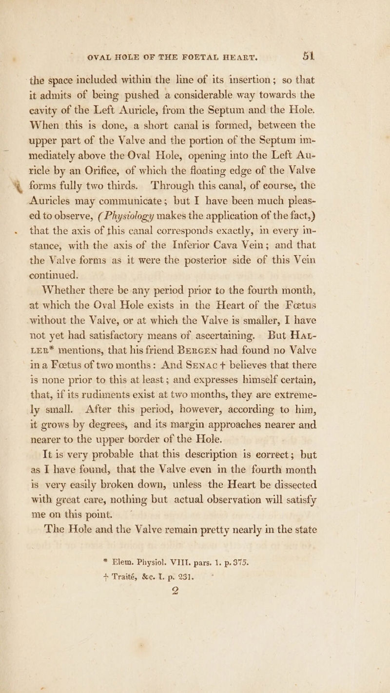 the space included within the line of its insertion; so that it admits of being pushed a considerable way towards the cavity of the Left Auricle, from the Septum and the Hole. When this is done, a short canal is formed, between the upper part of the Valve and the portion of the Septum im- mediately above the Oval Hole, opening into the Left Au- ticle by an Orifice, of which the floating edge of the Valve % forms fully two thirds. Through this canal, of course, the Auricles may communicate; but I have been much pleas- ed to observe, (Physiology makes the application of the fact,) . that the axis of this canal corresponds exactly, in every in- stance, with the axis of the Inferior Cava Vein; and that the Valve forms as it were the posterior side of this Vein continued. Whether there be any period prior to the fourth month, at which the Oval Hole exists in the Heart of the Fetus without the Valve, or at which the Valve is smaller, I have not yet had satisfactory means of ascertaining. But Har- LER* mentions, that his friend BercEeNn had found no Valve in a Foetus of two months: And Senac + believes that there is none prior to this at least ; and expresses himself certain, that, if its rudiments exist at two months, they are extreme- ly small. After this period, however, according to him, it grows by degrees, and its margin approaches nearer and nearer to the upper border of the Hole. It is very probable that this description is eorrect; but as I have found, that the Valve even in the fourth month is very easily broken down, unless the Heart be dissected with great care, nothing but actual observation will satisfy me on this point. The Hole and the Valve remain pretty nearly in the state * Elem. Physiol. VIII. pars. 1. p.375. + Traité, &amp;e..1.. po 231. 2
