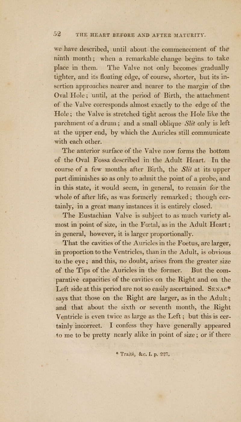 we have described, until about the commencement of the ninth month; when a remarkable change begins to take place in them. The Valve not only becomes gradually tighter, and its floating edge, of course, shorter, but its in- sertion approaches nearer and nearer to the margin of the Oval Hole; until, at the period of Birth, the attachment of the Valve corresponds almost exactly to the edge of the Hole; the Valve is stretched tight across the Hole like the parchment of adrum; and a small oblique Slit only 1s left at the upper end, by which the Auricles still communicate with each other. The anterior surface of the Valve now forms the bottom of the Oval Fossa described in the Adult Heart. In the course of a few months after Birth, the Stt at its upper part diminishes so as only to admit the point of a probe, and. in this state, it would seem, in general, to remain for the whole of after life, as was formerly remarked; though cer- tainly, in a great many instances it is entirely closed. The Eustachian Valve is subject to as much variety al- most in point of size, in the Fectal, as in the Adult Heart ; in general, however, it is larger proportionally. That the cavities of the Auricles in the Foetus, are larger, in proportion to the Ventricles, than in the Adult, is obvious to the eye; and this, no doubt, arises from the greater size of the Tips of the Auricles in the former. But the com- parative capacities of the cavities on the Right and on the Left side at this period are not so easily ascertamed. Srnac* says that those on the Right are larger, as in the Adult; and that about the sixth or seventh month, the Right Ventricle is even twice as large as the Left ; but this is cer- tainly incorrect. I confess they have generally appeared to me to be pretty nearly alike in point of size; or if there * Trajté, &amp;c. L..p..297,