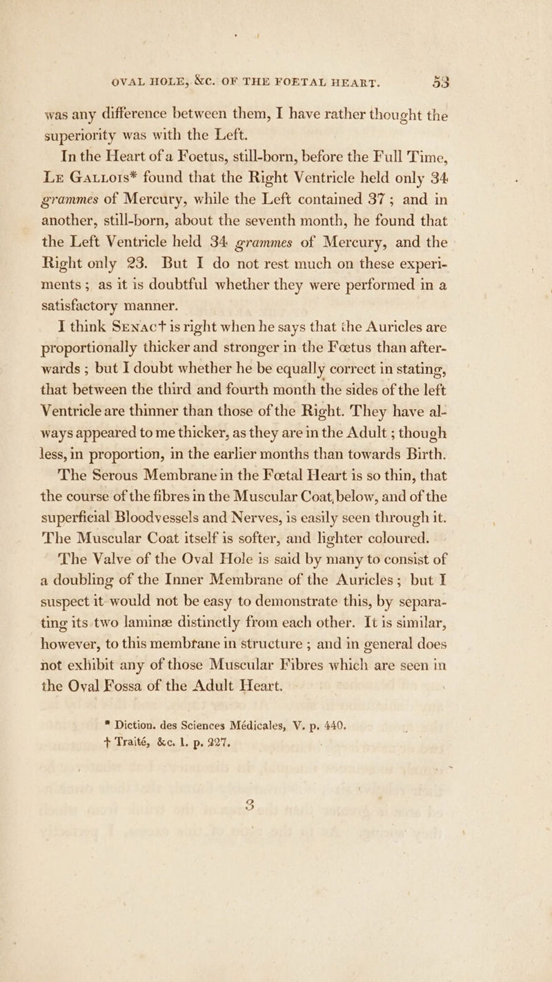 was any difference between them, I have rather thought the superiority was with the Left. In the Heart of a Foetus, still-born, before the Full Time, Lr Gatrors* found that the Right Ventricle held only 34 grammes of Mercury, while the Left contained 37; and in another, still-born, about the seventh month, he found that the Left Ventricle held 34 grammes of Mercury, and the Right only 23. But I do not rest much on these experi- ments ; as it is doubtful whether they were performed in a satisfactory manner. I think Senact is right when he says that the Auricles are proportionally thicker and stronger in the Foetus than after- wards ; but I doubt whether he be equally correct in stating, that between the third and fourth month the sides of the left Ventricle are thinner than those of the Right. They have al- ways appeared to me thicker, as they are in the Adult ; though less, in proportion, in the earlier months than towards Birth. The Serous Membrane in the Fcetal Heart is so thin, that the course of the fibres m the Muscular Coat, below, and of the superficial Bloodvessels and Nerves, is easily seen through it. The Muscular Coat itself is softer, and lighter coloured. The Valve of the Oval Hole is said by many to consist of a doubling of the Inner Membrane of the Auricles; but I suspect it: would not be easy to demonstrate this, by separa- ting its two lamine distinctly from each other. It is similar, however, to this membrane in structure ; and in general does not exhibit any of those Muscular Fibres which are seen in the Oval Fossa of the Adult Heart. * Diction. des Sciences Médicales, V. p, 440. + Traité, &amp;c. 1. p. 327, ee)
