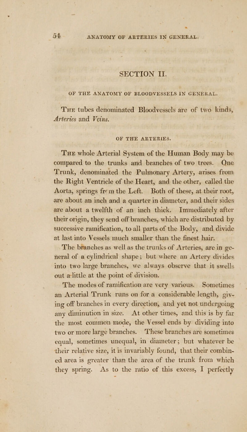 “ mr: ANATOMY OF ARTERIES IN GENERAL. SECTION II. OF THE ANATOMY OF BLOODVESSELS IN GENERAL, Tne tubes denominated Bloodvessels are of two kinds, Arteries and Veins. . OF THE ARTERIES. Tue whole Arterial System of the Human Body may be compared to the trunks and branches of two trees. Qne Trunk, denominated the Pulmonary Artery, arises from the Right Ventricle of the Heart, and the other, called the Aorta, springs frm the Left. Both of these, at their root, are about an inch and a quarter in diameter, and their sides are about a twelfth of an inch thick. Immediately after their origin, they send off branches, which are distributed by successive ramification, to all parts of the Body, and divide at last into Vessels much smaller than the finest hair. The branches as well as the trunks of Arteries, are in ge- neral of a cylindrical shape; but where an Artery divides into two large branches, we always observe that it swells out alittle at the point of division. The modes of ramification are very various. Sometimes an Arterial Trunk runs on for a considerable length, giv- ing off branches in every direction, and yet not undergoing any diminution in size. At other times, and this is by far the most common mode, the Vessel ends by dividing into two or more large branches. These branches are sometimes equal, sometimes unequal, in diameter; but whatever be their relative size, it is invariably found, that their combin- ed area is greater than the area of the trunk from which