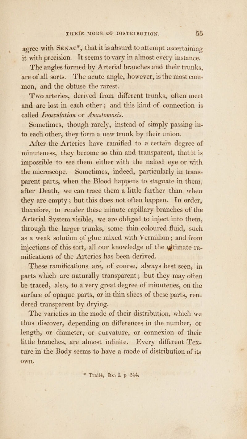 THEIR MODE OF DISTRIBUTION. 58 agree with Senac*, that it isabsurd to attempt ascertaining it with precision. It seems to vary in almost every mstance. The angles formed by Arterial branches and their trunks, are of all sorts. The acute angle, however, 1s the most com- mon, and the obtuse the rarest. Two arteries, derived from different trunks, often mect and are lost in each other; and this kind of connection is called Inosculation or Anastomosis. Sometimes, though rarely, instead of simply passing in- to each other, they form a new trunk by their union. After the Arteries have ramified to a certain degree of minuteness, they become so thin and transparent, that it is impossible to see them either with the naked eye or with the microscope. Sometimes, indeed, particularly in trans- parent parts, when the Blood happens to stagnate in them, after Death, we can trace them a little farther than when they are empty; but this does not often happen. In order, therefore, to render these minute capillary branches of the Arterial System visible, we are obliged to inject into them, through the larger trunks, some thin coloured fluid, such as a weak solution of glue mixed with Vermilion ; and from injections of this sort, all our knowledge of the wltimate ra- mifications of the Arteries has been derived. These ramifications are, of course, always best scen, in parts which are naturally transparent; but they may often be traced, also, to a very great degree of mimutenes, on the surface of opaque parts, or in thin slices of these parts, ren- dered transparent by drying. The varieties in the mode of their distribution, which we thus discover, depending on differences in the number, or length, or diameter, or curvature, or connexion of their little branches, are almost infinite. Every different 'Tex- ture in the Body seems to have a mode of distribution of its own,