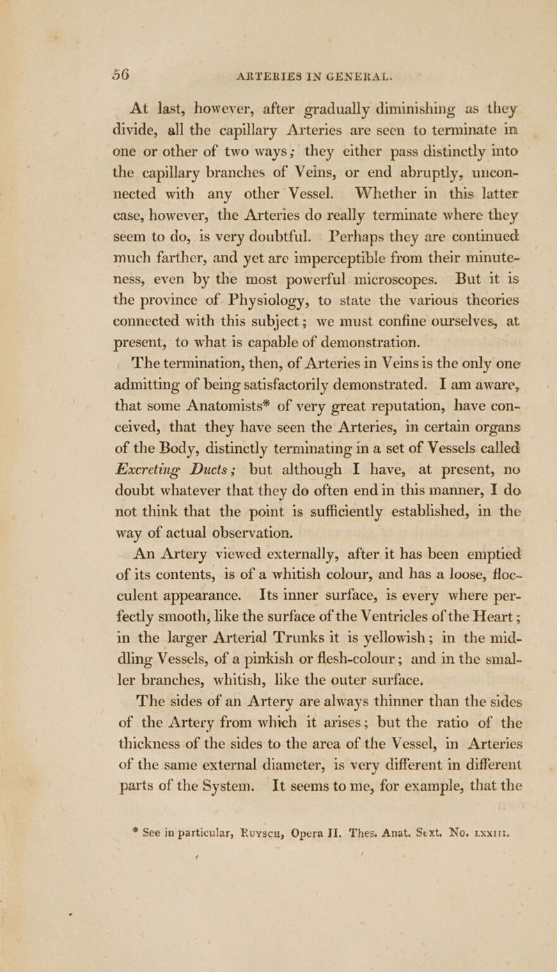 At last, however, after gradually diminishing as they divide, all the capillary Arteries are seen to terminate in one or other of two ways; they either pass distinctly into the capillary branches of Veins, or end abruptly, uncon- nected with any other Vessel. Whether in this latter case, however, the Arteries do really terminate where they seem to do, is very doubtful. Perhaps they are continued much farther, and yet are imperceptible from their minute- ness, even by the most powerful microscopes. But it is the province of Physiology, to state the various theories connected with this subject; we must confine ourselves, at present, to what is capable of demonstration. The termination, then, of Arteries in Veins is the only one admitting of being satisfactorily demonstrated. I am aware, that some Anatomists* of very great reputation, have con- ceived, that they have seen the Arteries, in certain organs of the Body, distinctly terminating in a set of Vessels called Excreting Ducts; but although I have, at present, no doubt whatever that they do often end in this manner, I do not think that the point is sufficiently established, in the way of actual observation. An Artery viewed externally, after it has been emptied of its contents, is of a whitish colour, and has a loose, floc- culent appearance. Its inner surface, is every where per- fectly smooth, like the surface of the Ventricles of the Heart ; in the larger Arterial Trunks it is yellowish; in the mid- dling Vessels, of a pinkish or flesh-colour; and in the smal- ler branches, whitish, like the outer surface. The sides of an Artery are always thinner than the sides of the Artery from which it arises; but the ratio of the thickness of the sides to the area of the Vessel, in Arteries of the same external diameter, is very different in different parts of the System. It seems to me, for example, that the * See in particular, Ruyscu, Opera II, Thes. Anat. Sext. No. rxxiit. /