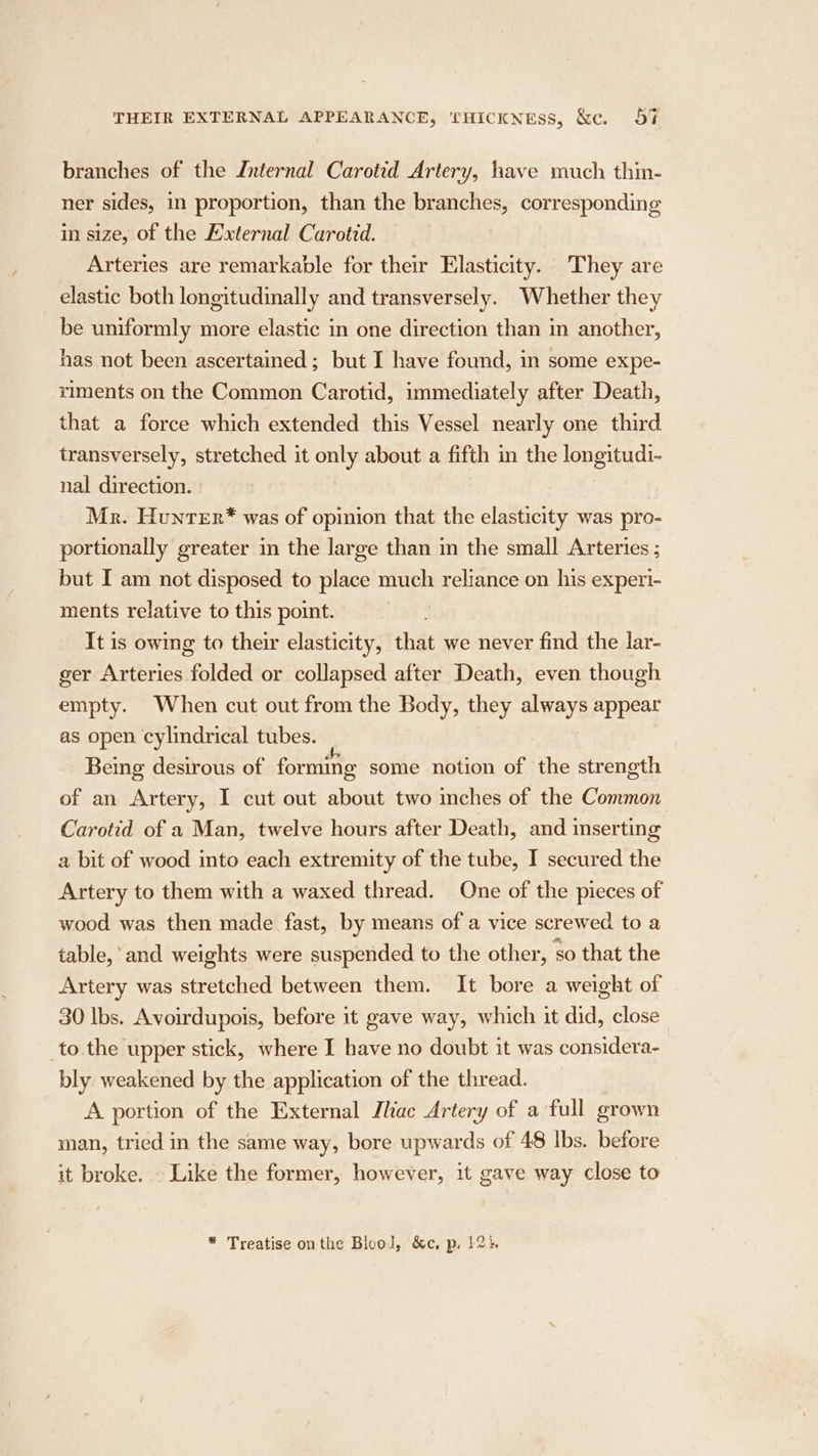 branches of the Internal Carotid Artery, have much thin- ner sides, in proportion, than the branches, corresponding in size, of the Hxternal Carotid. Arteries are remarkable for their Elasticity. They are elastic both longitudinally and transversely. Whether they be uniformly more elastic in one direction than in another, has not been ascertained; but I have found, in some expe- riments on the Common Carotid, immediately after Death, that a force which extended this Vessel nearly one third transversely, stretched it ge. about a fifth in the longitudi- nal direction. Mr. Hunter* was of opinion that the elasticity was pro- portionally greater in the large than in the small Arteries ; but I am not disposed to place much reliance on his experi- ments relative to this point. It is owing to their elasticity, that we never find the lar- ger Arteries folded or collapsed after Death, even though empty. When cut out from the Body, they always appear as open cylindrical tubes. Being desirous of forming some notion of the strength of an Artery, I cut out about two inches of the Common Carotid of a Man, twelve hours after Death, and inserting a bit of wood into each extremity of the tube, I secured the Artery to them with a waxed thread. One of the pieces of wood was then made fast, by means of a vice screwed to a table, and weights were suspended to the other, so that the Artery was stretched between them. It bore a weight of 30 Ibs. Avoirdupois, before it gave way, which it did, close to the upper stick, where I have no doubt it was considera- bly weakened by the application of the thread. A portion of the External Ihac Artery of a full grown man, tried in the same way, bore upwards of 48 Ibs. before it broke. . Like the former, however, it gave way close to * Treatise onthe Blool, &amp;c, p. 12}.