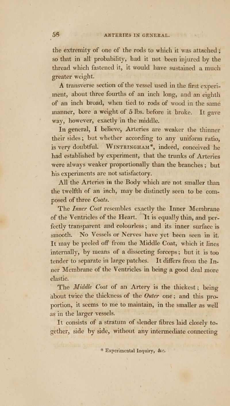 the extremity of one of the rods to which it was attached ; so that in all probability, had it not been injured by the thread which fastened it, it would have sustained a much greater weight. A transverse section of the vessel used in the first experi- ment, about three fourths of an inch long, and an eighth of an inch broad, when tied to rods of wood in the same manner, bore a weight of 5 lbs. before it broke. It gave way, however, exactly in the middle. In general, I believe, Arteries are weaker the thinner their sides; but whether according to any uniform ratio, is very doubtful. Wunrrrncuam*, indeed, conceived he had established by experiment, that the trunks of Arteries were always weaker proportionally than the branches; but his experiments are not satisfactory. All the Arteries mm the Body which are not smaller than the twelfth of an inch, may be distinctly seen to be com- posed of three Coats. The Inner Coat resembles exactly the Inner Meiabirans of the Ventricles of the Heart. It is equally thin, and per- fectly transparent and colourless; and its inner surface is smooth. No Vessels or Nerves have yet been seen in it. It may be peeled off from the Middle Coat, which it lines internally, by means of a dissecting forceps; but it is too tender to separate in large patches. It differs from the In- ner Membrane of the Ventricles in being a good deal more elastic. The Middle Coat of an Artery is the thickest ; being about twice the thickness of the Outer one; and this pro- portion, it seems to me to maintain, in the smaller as well as in the larger vessels. Tt consists of a stratum of slender fibres laid Hall to- gether, side by side, without any intermediate connecting * Xxperimental Inguiry, &amp;c.