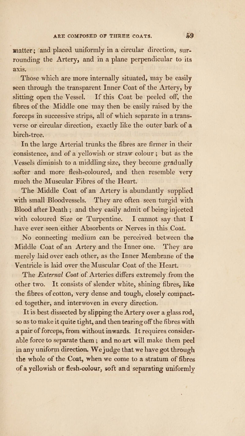 matter; ‘and placed uniformly in a circular direction, sur- rounding the Artery, and in a plane perpendicular to its axis, Those which are more internally situated, may be easily seen through the transparent Inner Coat of the Artery, by slitting open the Vessel. If this Coat be peeled off, the fibres of the Middle one may then be easily raised by the forceps in successive strips, all of which separate in a trans- verse or circular direction, exactly like the outer bark of a birch-tree. In the large Arterial trunks the fibres are firmer in their consistence, and of a yellowish or straw colour ; but as the Vessels diminish to a middling size, they become gradually softer and more flesh-coloured, and then resemble very much the Muscular Fibres of the Heart. The Middle Coat of an Artery is abundantly supplied with small Bloodvessels. They are often. seen turgid with Blood after Death ; and they easily admit of being injected with coloured Size or Turpentine. I-cannot say that I have ever seen either Absorbents or Nerves in this Coat. No connecting medium can be perceived between the Middle Coat of an Artery and the Inner one. They are merely laid over each other, as the Inner Membrane of the Ventricle is laid over the Muscular Coat of the Heart. The External Coat of Arteries differs extremely from the other two. It consists of slender white, shining fibres, like the fibres of cotton, very dense and tough, closely compact- ed together, and interwoven in every direction. It is best dissected by slipping the Artery over a glass rod, so as to make it quite tight, and then tearing off the fibres with a pair of forceps, from without inwards. It requires consider- able force to separate them; and no art will make them peel in any uniform direction. We judge that we have got through the whole of the Coat, when we come to a stratum of fibres of a yellowish or flesh-colour, soft and separating uniformly