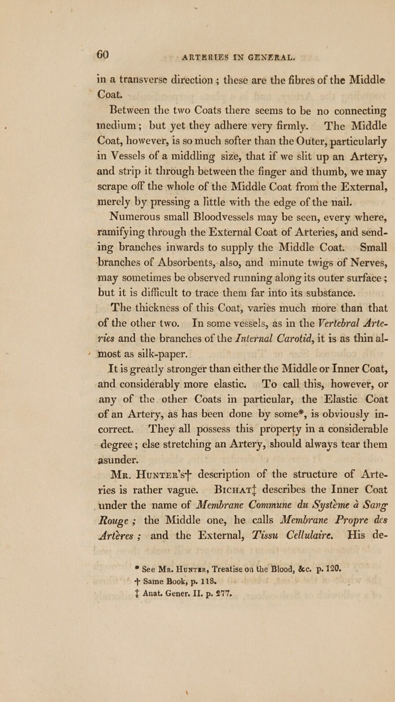 in a transverse direction ; these are the fibres of the Middle ~ Coat. Between the two Coats there seems to be no connecting medium; but yet they adhere very firmly. The Middle Coat, however, is so much softer than the Outer, particularly in Vessels of a middling size, that if we slit up an Artery, and strip it through between the finger and thumb, we may scrape off the whole of the Middle Coat from the External, merely by pressing a little with the edge of the nail. Numerous small Bloodvessels may be seen, every where, ramifying through the External Coat of Arteries, and send- ing branches inwards to supply the Middle Coat. Small branches of Absorbents,-also, and minute twigs of Nerves, may sometimes be observed running along its outer surface ; but it is difficult to trace them far into its substance. The thickness of this Coat, varies much more than that of the other two. In some vessels, as in the Vertebral Arte- ries and the branches of the Znternal Carotid, it 1s as thin al- * most as silk-paper. It is greatly stronger than either the Middle or Inner Coat, and considerably more elastic. To call this, however, or any of the other Coats in particular, the Elastic Coat of an Artery, as has been done by some*, is obviously in- correct. They all possess this property in a considerable degree ; else pueciie an Artery, should always tear them asunder. Mr. Hunter's} description of the structure of Arte- ries is rather vague. Bicuart{ describes the Inner Coat under the name of Membrane Commune du Systeme 4 Sang Rouge ; the Middle one, he calls Membrane Propre des Artéres ; and the External, Tissu Cellulaire. His de- * See Mr. Hunver, Treatise on the Blood, &amp;c. p. 120. ' + Same Book, p. 118. 7 Anat. Gener. II. p. 277.