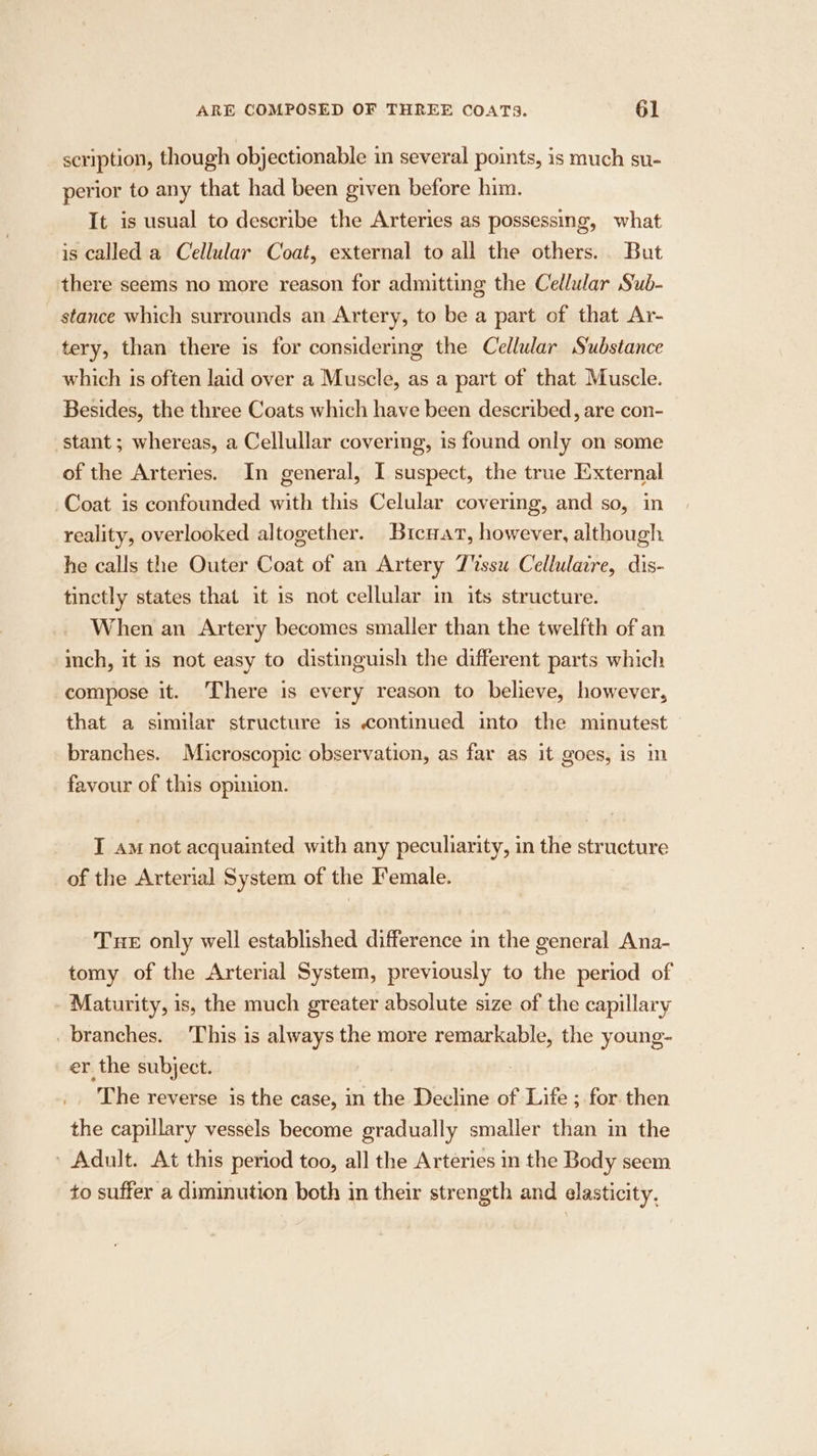 scription, though objectionable in several points, is much su- perior to any that had been given before him. It is usual to describe the Arteries as possessing, what is called a Cellular Coat, external to all the others. But there seems no more reason for admitting the Cellar Sub- stance which surrounds an Artery, to be a part of that Ar- tery, than there is for considering the Cellular Substance which is often laid over a Muscle, as a part of that Muscle. Besides, the three Coats which have been described, are con- stant; whereas, a Cellullar covering, is found only on some of the Arteries. In general, I suspect, the true External Coat is confounded with this Celular covering, and so, in reality, overlooked altogether. Bricnar, however, although he calls the Outer Coat of an Artery T%ssu Cellulaire, dis- tinctly states that it is not cellular im its structure. When an Artery becomes smaller than the twelfth of an inch, it is not easy to distinguish the different parts which compose it. There is every reason to believe, however, that a similar structure is continued into the minutest branches. Microscopic observation, as far as it goes, is im favour of this opinion. I am not acquainted with any peculiarity, in the structure of the Arterial System of the Female. Tue only well established difference in the general Ana- tomy of the Arterial System, previously to the period of Maturity, is, the much greater absolute size of the capillary _ branches. This is always the more remarkable, the young- er the subject. The reverse is the case, in the Decline of Life ; for then the capillary vessels become gradually smaller than in the ' Adult. At this period too, all the Arteries in the Body seem to suffer a diminution both in their strength and elasticity,
