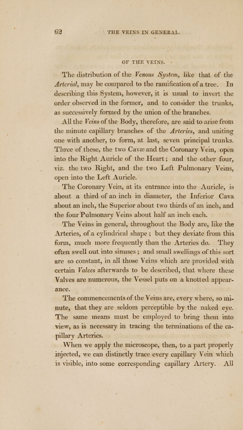 OF THE VEINS. The distribution of the Venous System, like that of the Arterial, may be compared to the ramification of a tree. In describing this System, however, it is usual to invert the order observed in the former, and to consider the trunks, as successively formed by the union of the branches. All the Ves of the Body, therefore, are said to arise from the minute capillary branches of the Arteries, and uniting one with another, to form, at last, seven principal trunks. Three of these, the two Cavee and the Coronary Vein, open into the Right Auricle of the Heart; and the other four, viz. the two Right, and the two Left Pulmonary Veins, open into the Left Auricle. The Coronary Vein, at its entrance into the Auricle, is about a third of an inch in diameter, the Inferior Cava about an inch, the Superior about two thirds of an inch, and the four Pulmonary Veins about half an inch each. The Veins in general, throughout the Body are, like the Arteries, of a cylmdrical shape ; but they deviate from this form, much more frequently than the Arteries do. They often swell out into sinuses ; and small swellings of this sort are so constant, in all those Veins which are provided with certain Valves afterwards to be described, that where these Valves are numerous, the Vessel puts on a knotted appear- ance. The commencements of the Vems are, every where, so mi- nute, that they are seldom perceptible by the naked eye. The same means must be employed to bring them into view, as iS necessary in tracing the terminations of the ca- pillary Arteries. When we apply the microscope, then, to a part properly injected, we can distinctly trace every capillary Vein which is visible, into some corresponding capillary Artery. All