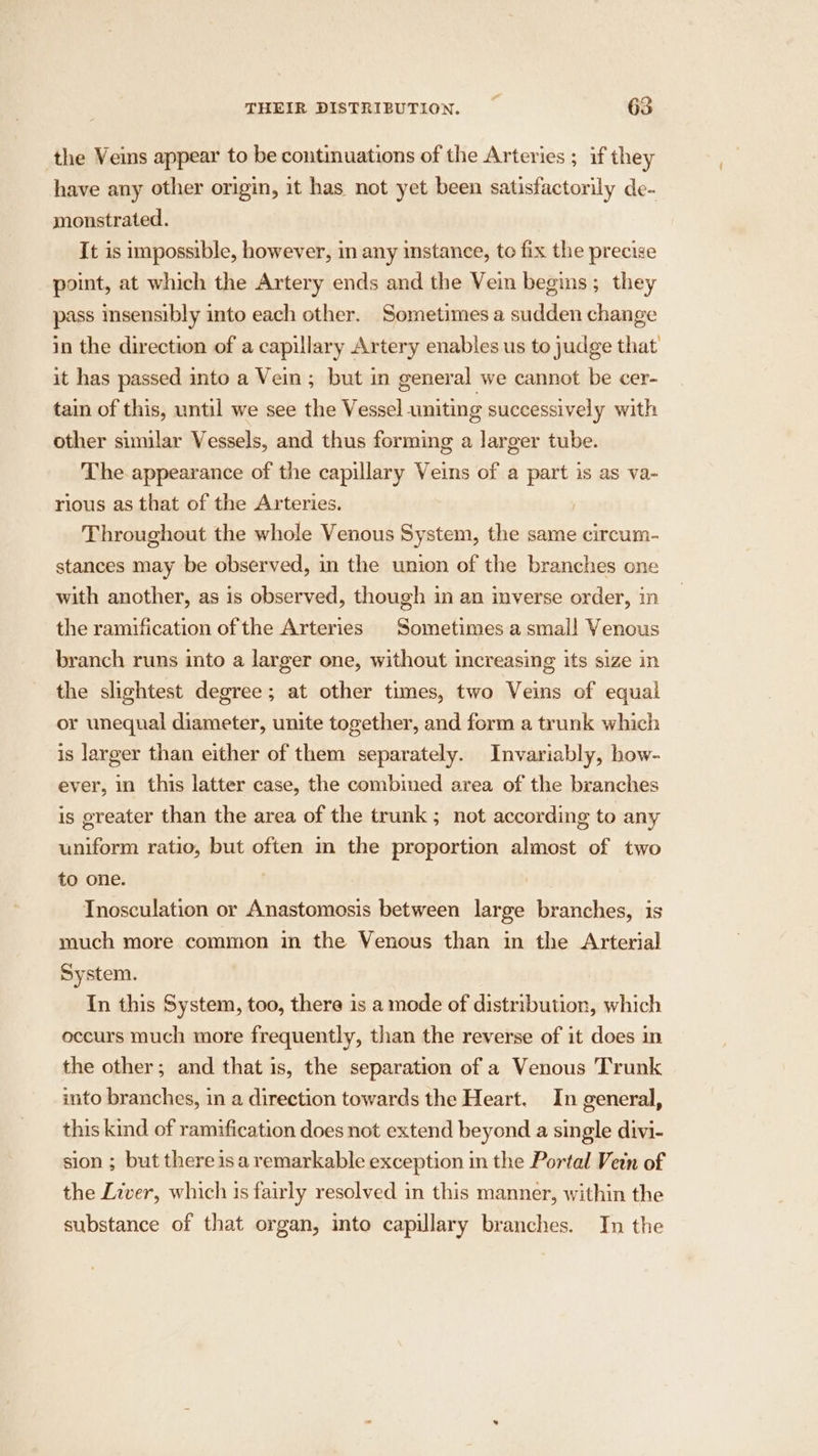 the Veins appear to be continuations of the Arteries ; if they have any other origin, it has not yet been satisfactorily de- monstrated. It is impossible, however, in any instance, to fix the precise point, at which the Artery ends and the Vein begins; they pass insensibly into each other. Sometimes a sudden change in the direction of a capillary Artery enables us to judge that it has passed into a Vein; but in general we cannot be cer- tain of this, until we see the Vessel umiting successively with other similar Vessels, and thus forming a larger tube. The appearance of the capillary Veins of a part is as va- rious as that of the Arteries. Throughout the whole Venous System, the same circum- stances may be observed, in the union of the branches one with another, as is observed, though in an inverse order, in the ramification of the Arteries Sometimes a smal! Venous branch runs into a larger one, without increasing its size in the slightest degree; at other times, two Veins of equal or unequal diameter, unite together, and form a trunk which is larger than either of them separately. Invariably, how- ever, in this latter case, the combined area of the branches is greater than the area of the trunk ; not according to any uniform ratio, but often im the proportion almost of two to one. ! Tnosculation or Anastomosis between large branches, is much more common in the Venous than in the Arterial System. In this System, too, there is a mode of distribution, which occurs much more frequently, than the reverse of it does in the other; and that is, the separation of a Venous Trunk into branches, in a direction towards the Heart. In general, this kind of ramification does not extend beyond a single divi- sion ; but there isa remarkable exception in the Portal Vein of the Liver, which is fairly resolved in this manner, within the substance of that organ, into capillary branches. In the